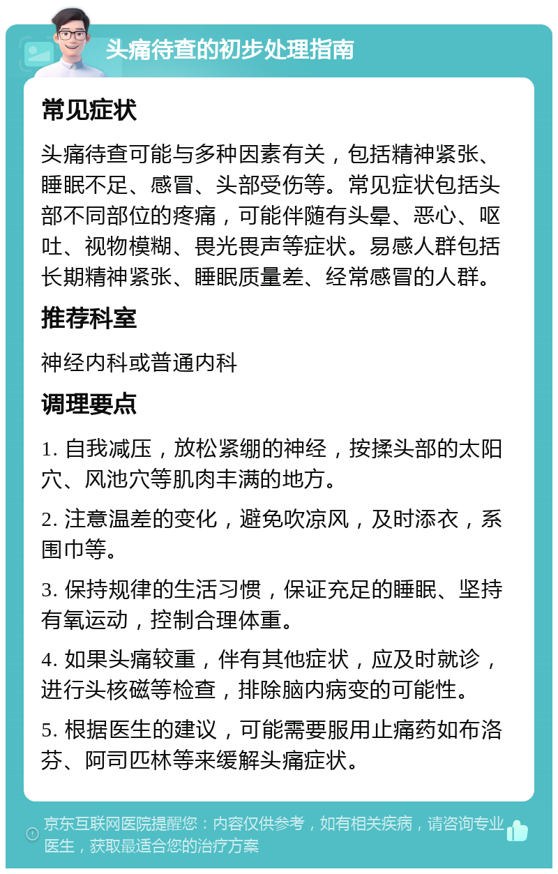 头痛待查的初步处理指南 常见症状 头痛待查可能与多种因素有关，包括精神紧张、睡眠不足、感冒、头部受伤等。常见症状包括头部不同部位的疼痛，可能伴随有头晕、恶心、呕吐、视物模糊、畏光畏声等症状。易感人群包括长期精神紧张、睡眠质量差、经常感冒的人群。 推荐科室 神经内科或普通内科 调理要点 1. 自我减压，放松紧绷的神经，按揉头部的太阳穴、风池穴等肌肉丰满的地方。 2. 注意温差的变化，避免吹凉风，及时添衣，系围巾等。 3. 保持规律的生活习惯，保证充足的睡眠、坚持有氧运动，控制合理体重。 4. 如果头痛较重，伴有其他症状，应及时就诊，进行头核磁等检查，排除脑内病变的可能性。 5. 根据医生的建议，可能需要服用止痛药如布洛芬、阿司匹林等来缓解头痛症状。