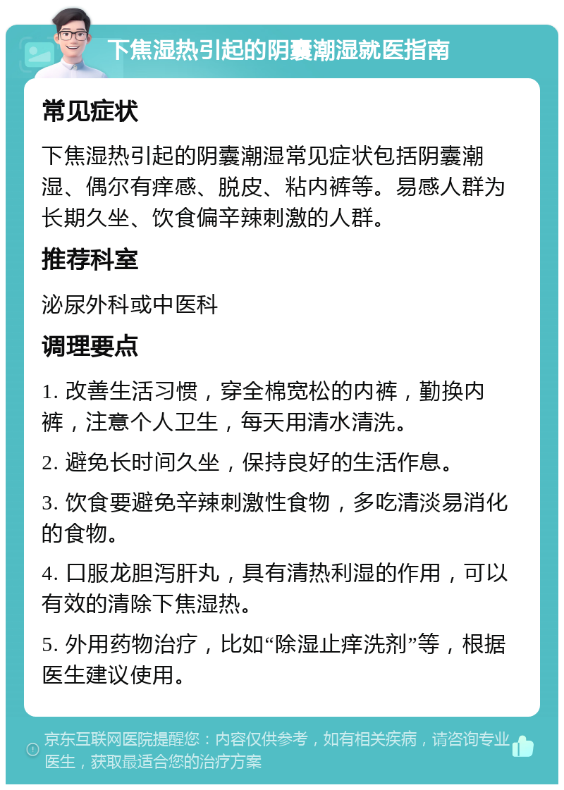 下焦湿热引起的阴囊潮湿就医指南 常见症状 下焦湿热引起的阴囊潮湿常见症状包括阴囊潮湿、偶尔有痒感、脱皮、粘内裤等。易感人群为长期久坐、饮食偏辛辣刺激的人群。 推荐科室 泌尿外科或中医科 调理要点 1. 改善生活习惯，穿全棉宽松的内裤，勤换内裤，注意个人卫生，每天用清水清洗。 2. 避免长时间久坐，保持良好的生活作息。 3. 饮食要避免辛辣刺激性食物，多吃清淡易消化的食物。 4. 口服龙胆泻肝丸，具有清热利湿的作用，可以有效的清除下焦湿热。 5. 外用药物治疗，比如“除湿止痒洗剂”等，根据医生建议使用。