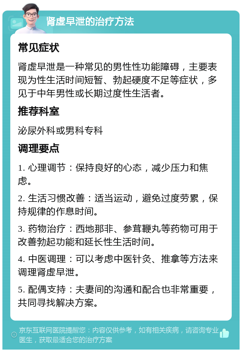 肾虚早泄的治疗方法 常见症状 肾虚早泄是一种常见的男性性功能障碍，主要表现为性生活时间短暂、勃起硬度不足等症状，多见于中年男性或长期过度性生活者。 推荐科室 泌尿外科或男科专科 调理要点 1. 心理调节：保持良好的心态，减少压力和焦虑。 2. 生活习惯改善：适当运动，避免过度劳累，保持规律的作息时间。 3. 药物治疗：西地那非、参茸鞭丸等药物可用于改善勃起功能和延长性生活时间。 4. 中医调理：可以考虑中医针灸、推拿等方法来调理肾虚早泄。 5. 配偶支持：夫妻间的沟通和配合也非常重要，共同寻找解决方案。