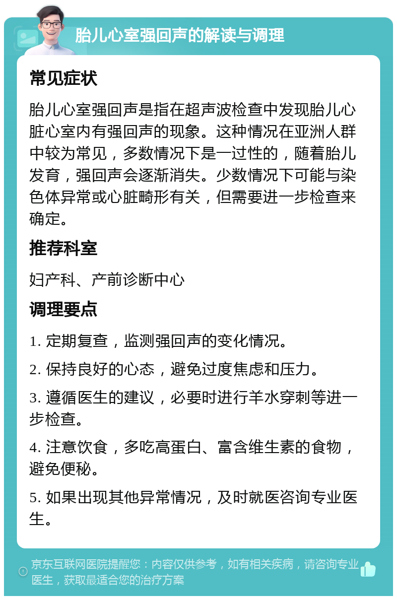 胎儿心室强回声的解读与调理 常见症状 胎儿心室强回声是指在超声波检查中发现胎儿心脏心室内有强回声的现象。这种情况在亚洲人群中较为常见，多数情况下是一过性的，随着胎儿发育，强回声会逐渐消失。少数情况下可能与染色体异常或心脏畸形有关，但需要进一步检查来确定。 推荐科室 妇产科、产前诊断中心 调理要点 1. 定期复查，监测强回声的变化情况。 2. 保持良好的心态，避免过度焦虑和压力。 3. 遵循医生的建议，必要时进行羊水穿刺等进一步检查。 4. 注意饮食，多吃高蛋白、富含维生素的食物，避免便秘。 5. 如果出现其他异常情况，及时就医咨询专业医生。