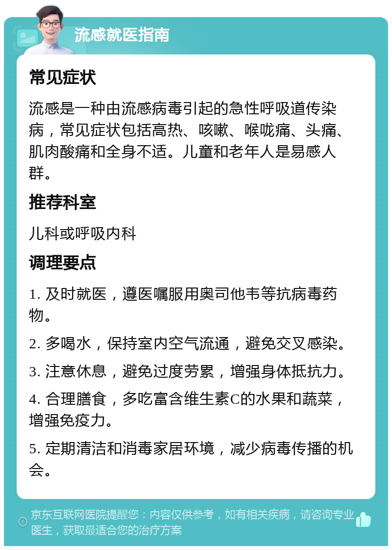 流感就医指南 常见症状 流感是一种由流感病毒引起的急性呼吸道传染病，常见症状包括高热、咳嗽、喉咙痛、头痛、肌肉酸痛和全身不适。儿童和老年人是易感人群。 推荐科室 儿科或呼吸内科 调理要点 1. 及时就医，遵医嘱服用奥司他韦等抗病毒药物。 2. 多喝水，保持室内空气流通，避免交叉感染。 3. 注意休息，避免过度劳累，增强身体抵抗力。 4. 合理膳食，多吃富含维生素C的水果和蔬菜，增强免疫力。 5. 定期清洁和消毒家居环境，减少病毒传播的机会。