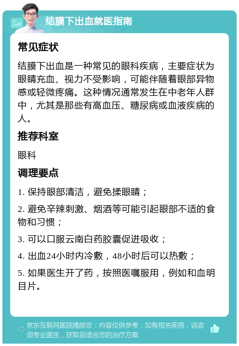 结膜下出血就医指南 常见症状 结膜下出血是一种常见的眼科疾病，主要症状为眼睛充血、视力不受影响，可能伴随着眼部异物感或轻微疼痛。这种情况通常发生在中老年人群中，尤其是那些有高血压、糖尿病或血液疾病的人。 推荐科室 眼科 调理要点 1. 保持眼部清洁，避免揉眼睛； 2. 避免辛辣刺激、烟酒等可能引起眼部不适的食物和习惯； 3. 可以口服云南白药胶囊促进吸收； 4. 出血24小时内冷敷，48小时后可以热敷； 5. 如果医生开了药，按照医嘱服用，例如和血明目片。