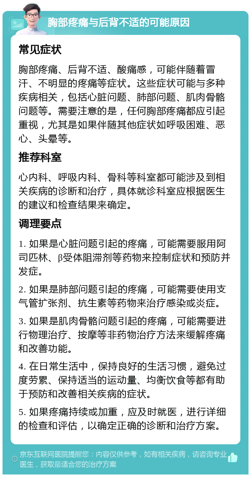 胸部疼痛与后背不适的可能原因 常见症状 胸部疼痛、后背不适、酸痛感，可能伴随着冒汗、不明显的疼痛等症状。这些症状可能与多种疾病相关，包括心脏问题、肺部问题、肌肉骨骼问题等。需要注意的是，任何胸部疼痛都应引起重视，尤其是如果伴随其他症状如呼吸困难、恶心、头晕等。 推荐科室 心内科、呼吸内科、骨科等科室都可能涉及到相关疾病的诊断和治疗，具体就诊科室应根据医生的建议和检查结果来确定。 调理要点 1. 如果是心脏问题引起的疼痛，可能需要服用阿司匹林、β受体阻滞剂等药物来控制症状和预防并发症。 2. 如果是肺部问题引起的疼痛，可能需要使用支气管扩张剂、抗生素等药物来治疗感染或炎症。 3. 如果是肌肉骨骼问题引起的疼痛，可能需要进行物理治疗、按摩等非药物治疗方法来缓解疼痛和改善功能。 4. 在日常生活中，保持良好的生活习惯，避免过度劳累、保持适当的运动量、均衡饮食等都有助于预防和改善相关疾病的症状。 5. 如果疼痛持续或加重，应及时就医，进行详细的检查和评估，以确定正确的诊断和治疗方案。