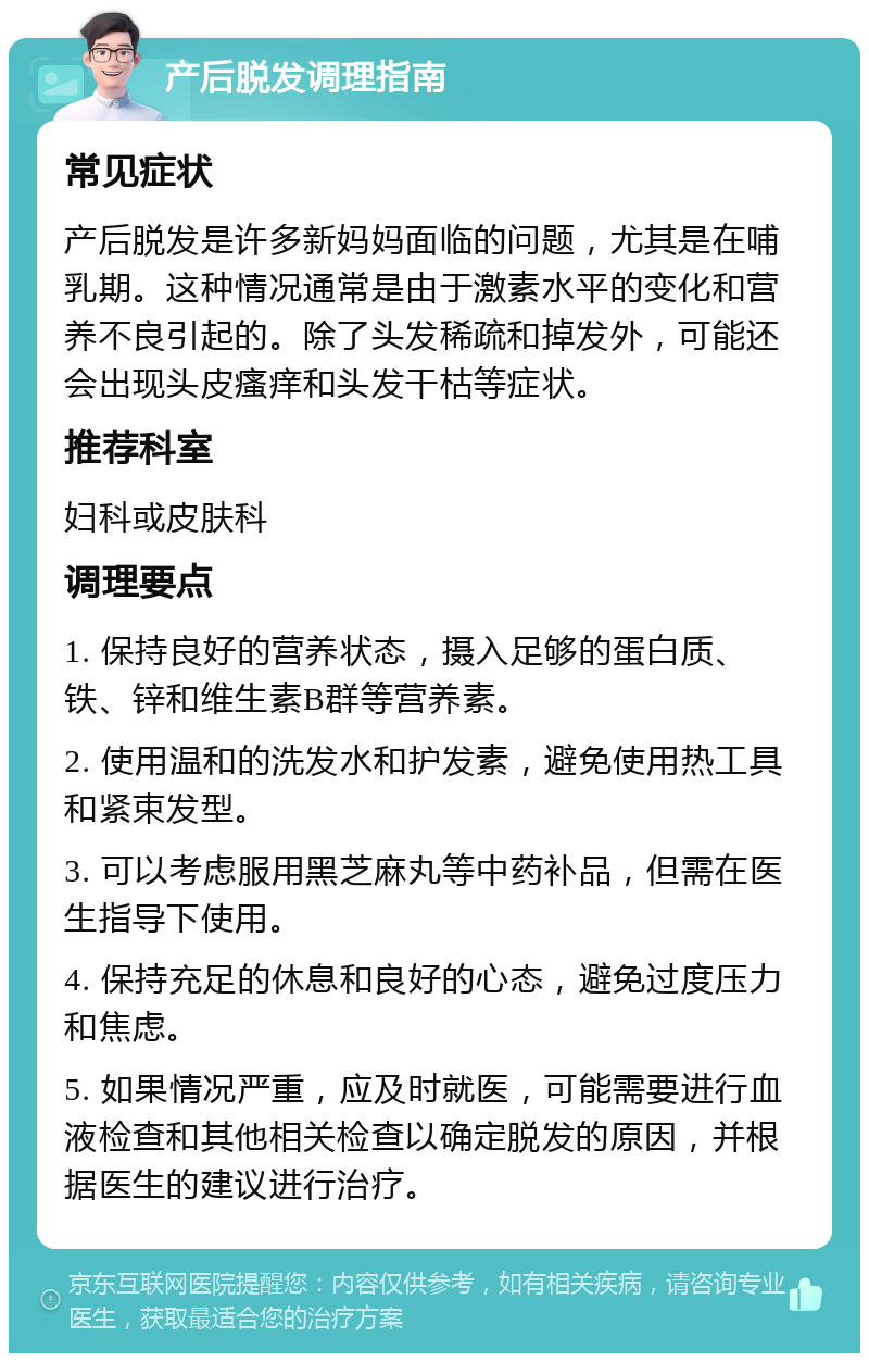 产后脱发调理指南 常见症状 产后脱发是许多新妈妈面临的问题，尤其是在哺乳期。这种情况通常是由于激素水平的变化和营养不良引起的。除了头发稀疏和掉发外，可能还会出现头皮瘙痒和头发干枯等症状。 推荐科室 妇科或皮肤科 调理要点 1. 保持良好的营养状态，摄入足够的蛋白质、铁、锌和维生素B群等营养素。 2. 使用温和的洗发水和护发素，避免使用热工具和紧束发型。 3. 可以考虑服用黑芝麻丸等中药补品，但需在医生指导下使用。 4. 保持充足的休息和良好的心态，避免过度压力和焦虑。 5. 如果情况严重，应及时就医，可能需要进行血液检查和其他相关检查以确定脱发的原因，并根据医生的建议进行治疗。