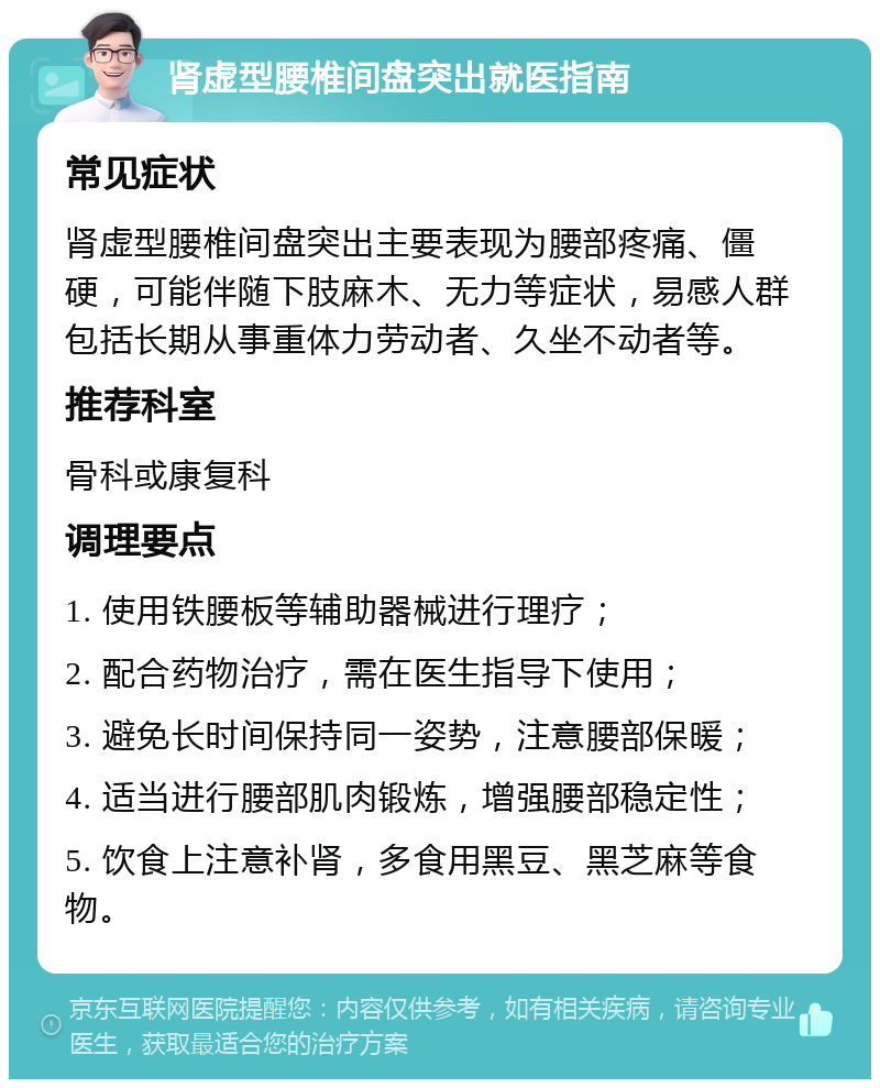 肾虚型腰椎间盘突出就医指南 常见症状 肾虚型腰椎间盘突出主要表现为腰部疼痛、僵硬，可能伴随下肢麻木、无力等症状，易感人群包括长期从事重体力劳动者、久坐不动者等。 推荐科室 骨科或康复科 调理要点 1. 使用铁腰板等辅助器械进行理疗； 2. 配合药物治疗，需在医生指导下使用； 3. 避免长时间保持同一姿势，注意腰部保暖； 4. 适当进行腰部肌肉锻炼，增强腰部稳定性； 5. 饮食上注意补肾，多食用黑豆、黑芝麻等食物。