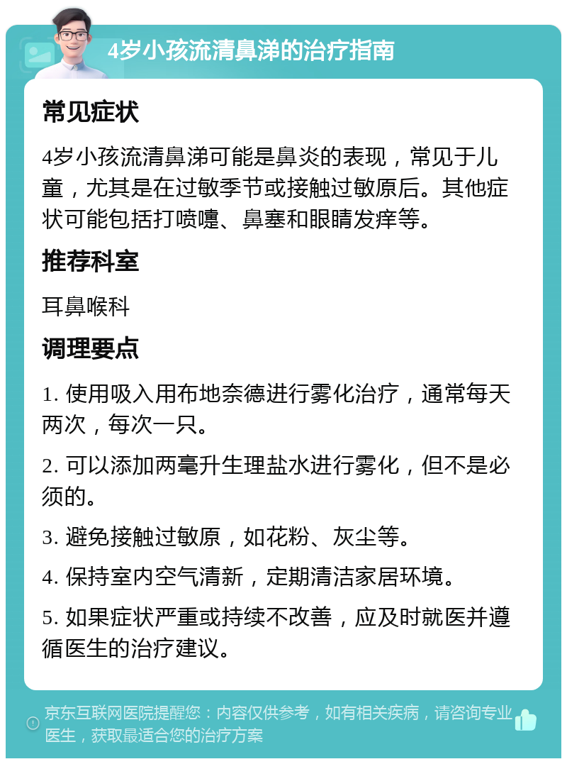 4岁小孩流清鼻涕的治疗指南 常见症状 4岁小孩流清鼻涕可能是鼻炎的表现，常见于儿童，尤其是在过敏季节或接触过敏原后。其他症状可能包括打喷嚏、鼻塞和眼睛发痒等。 推荐科室 耳鼻喉科 调理要点 1. 使用吸入用布地奈德进行雾化治疗，通常每天两次，每次一只。 2. 可以添加两毫升生理盐水进行雾化，但不是必须的。 3. 避免接触过敏原，如花粉、灰尘等。 4. 保持室内空气清新，定期清洁家居环境。 5. 如果症状严重或持续不改善，应及时就医并遵循医生的治疗建议。