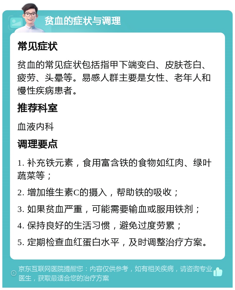 贫血的症状与调理 常见症状 贫血的常见症状包括指甲下端变白、皮肤苍白、疲劳、头晕等。易感人群主要是女性、老年人和慢性疾病患者。 推荐科室 血液内科 调理要点 1. 补充铁元素，食用富含铁的食物如红肉、绿叶蔬菜等； 2. 增加维生素C的摄入，帮助铁的吸收； 3. 如果贫血严重，可能需要输血或服用铁剂； 4. 保持良好的生活习惯，避免过度劳累； 5. 定期检查血红蛋白水平，及时调整治疗方案。