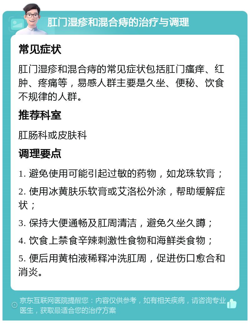 肛门湿疹和混合痔的治疗与调理 常见症状 肛门湿疹和混合痔的常见症状包括肛门瘙痒、红肿、疼痛等，易感人群主要是久坐、便秘、饮食不规律的人群。 推荐科室 肛肠科或皮肤科 调理要点 1. 避免使用可能引起过敏的药物，如龙珠软膏； 2. 使用冰黄肤乐软膏或艾洛松外涂，帮助缓解症状； 3. 保持大便通畅及肛周清洁，避免久坐久蹲； 4. 饮食上禁食辛辣刺激性食物和海鲜类食物； 5. 便后用黄柏液稀释冲洗肛周，促进伤口愈合和消炎。