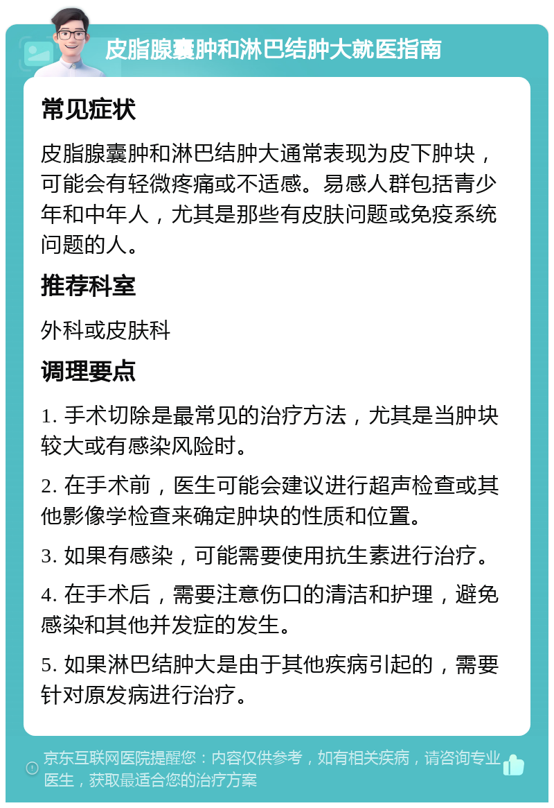 皮脂腺囊肿和淋巴结肿大就医指南 常见症状 皮脂腺囊肿和淋巴结肿大通常表现为皮下肿块，可能会有轻微疼痛或不适感。易感人群包括青少年和中年人，尤其是那些有皮肤问题或免疫系统问题的人。 推荐科室 外科或皮肤科 调理要点 1. 手术切除是最常见的治疗方法，尤其是当肿块较大或有感染风险时。 2. 在手术前，医生可能会建议进行超声检查或其他影像学检查来确定肿块的性质和位置。 3. 如果有感染，可能需要使用抗生素进行治疗。 4. 在手术后，需要注意伤口的清洁和护理，避免感染和其他并发症的发生。 5. 如果淋巴结肿大是由于其他疾病引起的，需要针对原发病进行治疗。