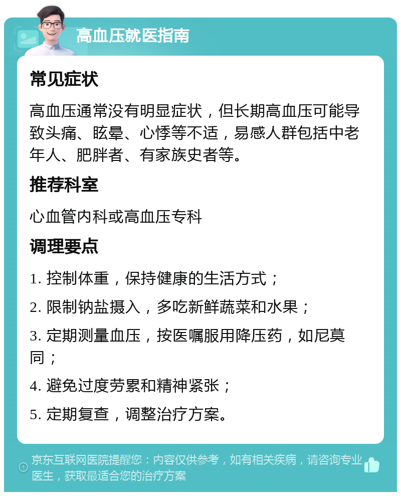 高血压就医指南 常见症状 高血压通常没有明显症状，但长期高血压可能导致头痛、眩晕、心悸等不适，易感人群包括中老年人、肥胖者、有家族史者等。 推荐科室 心血管内科或高血压专科 调理要点 1. 控制体重，保持健康的生活方式； 2. 限制钠盐摄入，多吃新鲜蔬菜和水果； 3. 定期测量血压，按医嘱服用降压药，如尼莫同； 4. 避免过度劳累和精神紧张； 5. 定期复查，调整治疗方案。