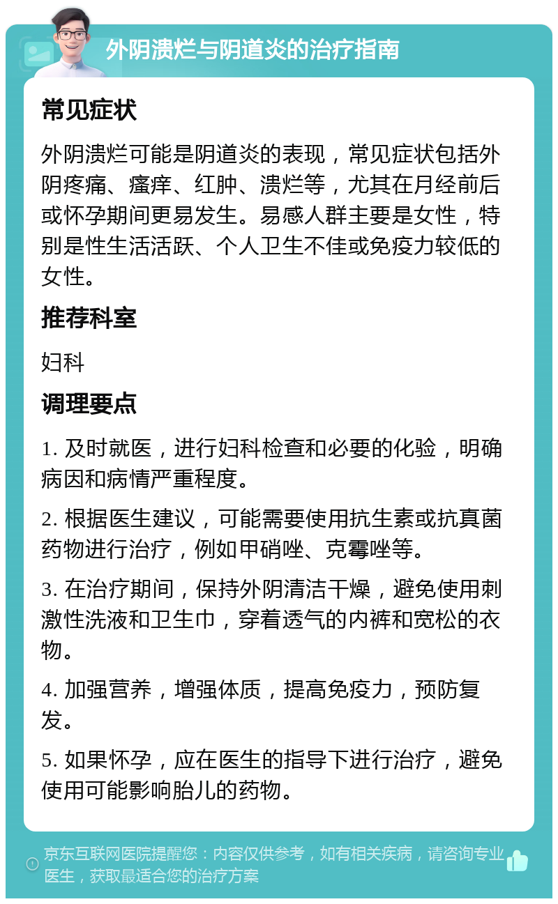 外阴溃烂与阴道炎的治疗指南 常见症状 外阴溃烂可能是阴道炎的表现，常见症状包括外阴疼痛、瘙痒、红肿、溃烂等，尤其在月经前后或怀孕期间更易发生。易感人群主要是女性，特别是性生活活跃、个人卫生不佳或免疫力较低的女性。 推荐科室 妇科 调理要点 1. 及时就医，进行妇科检查和必要的化验，明确病因和病情严重程度。 2. 根据医生建议，可能需要使用抗生素或抗真菌药物进行治疗，例如甲硝唑、克霉唑等。 3. 在治疗期间，保持外阴清洁干燥，避免使用刺激性洗液和卫生巾，穿着透气的内裤和宽松的衣物。 4. 加强营养，增强体质，提高免疫力，预防复发。 5. 如果怀孕，应在医生的指导下进行治疗，避免使用可能影响胎儿的药物。