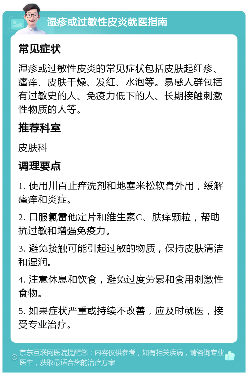 湿疹或过敏性皮炎就医指南 常见症状 湿疹或过敏性皮炎的常见症状包括皮肤起红疹、瘙痒、皮肤干燥、发红、水泡等。易感人群包括有过敏史的人、免疫力低下的人、长期接触刺激性物质的人等。 推荐科室 皮肤科 调理要点 1. 使用川百止痒洗剂和地塞米松软膏外用，缓解瘙痒和炎症。 2. 口服氯雷他定片和维生素C、肤痒颗粒，帮助抗过敏和增强免疫力。 3. 避免接触可能引起过敏的物质，保持皮肤清洁和湿润。 4. 注意休息和饮食，避免过度劳累和食用刺激性食物。 5. 如果症状严重或持续不改善，应及时就医，接受专业治疗。