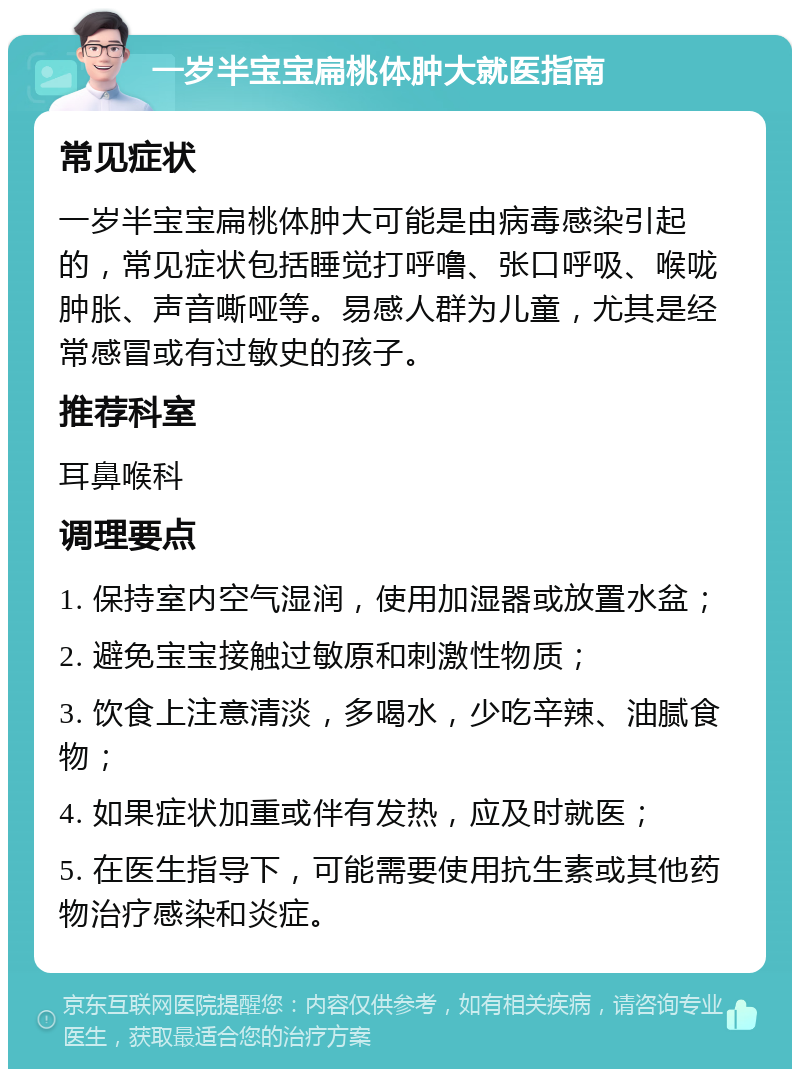 一岁半宝宝扁桃体肿大就医指南 常见症状 一岁半宝宝扁桃体肿大可能是由病毒感染引起的，常见症状包括睡觉打呼噜、张口呼吸、喉咙肿胀、声音嘶哑等。易感人群为儿童，尤其是经常感冒或有过敏史的孩子。 推荐科室 耳鼻喉科 调理要点 1. 保持室内空气湿润，使用加湿器或放置水盆； 2. 避免宝宝接触过敏原和刺激性物质； 3. 饮食上注意清淡，多喝水，少吃辛辣、油腻食物； 4. 如果症状加重或伴有发热，应及时就医； 5. 在医生指导下，可能需要使用抗生素或其他药物治疗感染和炎症。