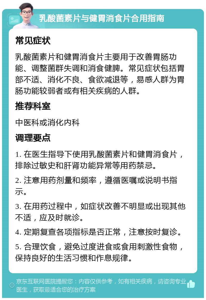 乳酸菌素片与健胃消食片合用指南 常见症状 乳酸菌素片和健胃消食片主要用于改善胃肠功能、调整菌群失调和消食健脾。常见症状包括胃部不适、消化不良、食欲减退等，易感人群为胃肠功能较弱者或有相关疾病的人群。 推荐科室 中医科或消化内科 调理要点 1. 在医生指导下使用乳酸菌素片和健胃消食片，排除过敏史和肝肾功能异常等用药禁忌。 2. 注意用药剂量和频率，遵循医嘱或说明书指示。 3. 在用药过程中，如症状改善不明显或出现其他不适，应及时就诊。 4. 定期复查各项指标是否正常，注意按时复诊。 5. 合理饮食，避免过度进食或食用刺激性食物，保持良好的生活习惯和作息规律。