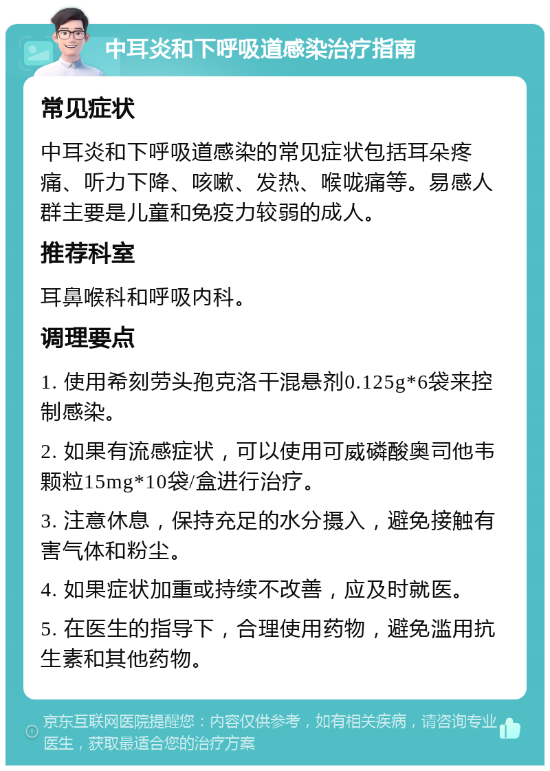 中耳炎和下呼吸道感染治疗指南 常见症状 中耳炎和下呼吸道感染的常见症状包括耳朵疼痛、听力下降、咳嗽、发热、喉咙痛等。易感人群主要是儿童和免疫力较弱的成人。 推荐科室 耳鼻喉科和呼吸内科。 调理要点 1. 使用希刻劳头孢克洛干混悬剂0.125g*6袋来控制感染。 2. 如果有流感症状，可以使用可威磷酸奥司他韦颗粒15mg*10袋/盒进行治疗。 3. 注意休息，保持充足的水分摄入，避免接触有害气体和粉尘。 4. 如果症状加重或持续不改善，应及时就医。 5. 在医生的指导下，合理使用药物，避免滥用抗生素和其他药物。