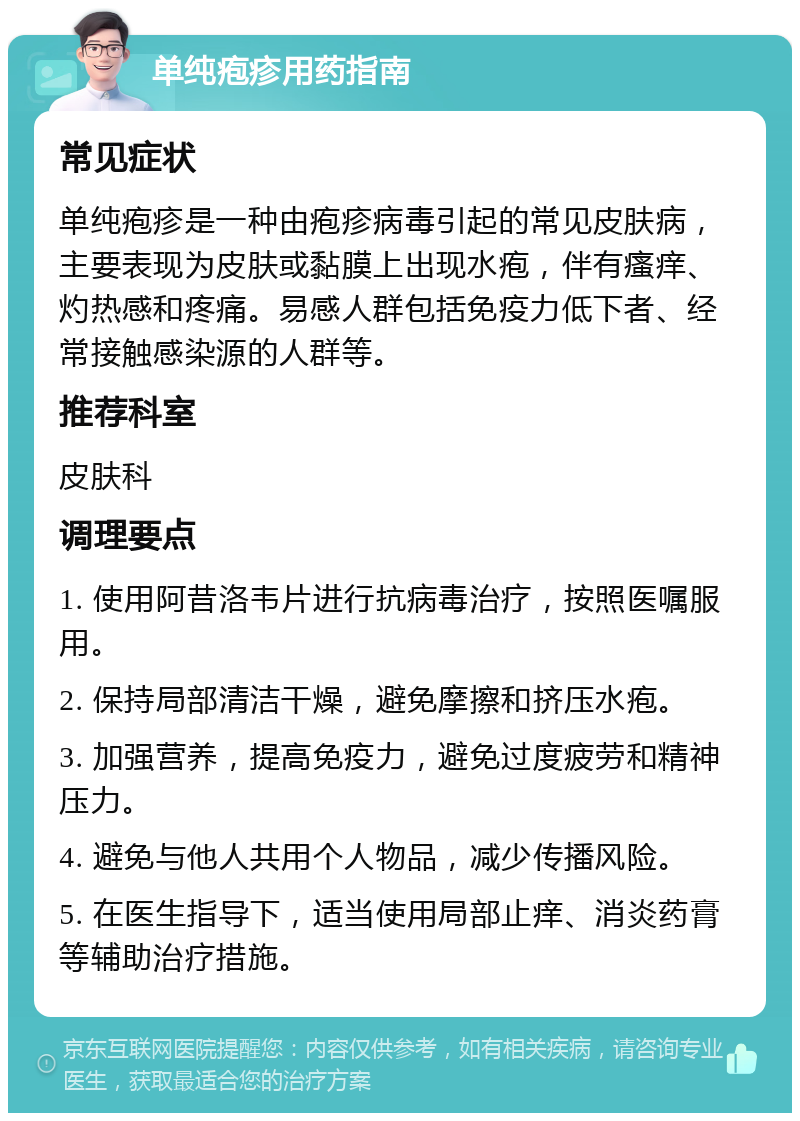 单纯疱疹用药指南 常见症状 单纯疱疹是一种由疱疹病毒引起的常见皮肤病，主要表现为皮肤或黏膜上出现水疱，伴有瘙痒、灼热感和疼痛。易感人群包括免疫力低下者、经常接触感染源的人群等。 推荐科室 皮肤科 调理要点 1. 使用阿昔洛韦片进行抗病毒治疗，按照医嘱服用。 2. 保持局部清洁干燥，避免摩擦和挤压水疱。 3. 加强营养，提高免疫力，避免过度疲劳和精神压力。 4. 避免与他人共用个人物品，减少传播风险。 5. 在医生指导下，适当使用局部止痒、消炎药膏等辅助治疗措施。