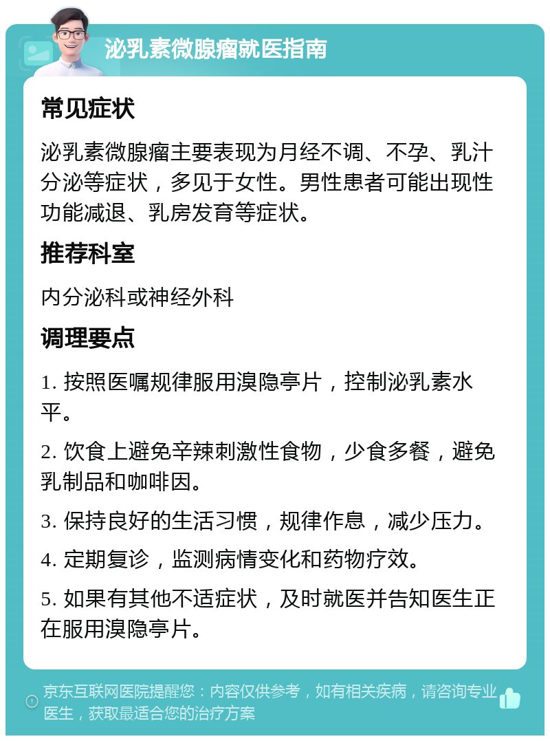 泌乳素微腺瘤就医指南 常见症状 泌乳素微腺瘤主要表现为月经不调、不孕、乳汁分泌等症状，多见于女性。男性患者可能出现性功能减退、乳房发育等症状。 推荐科室 内分泌科或神经外科 调理要点 1. 按照医嘱规律服用溴隐亭片，控制泌乳素水平。 2. 饮食上避免辛辣刺激性食物，少食多餐，避免乳制品和咖啡因。 3. 保持良好的生活习惯，规律作息，减少压力。 4. 定期复诊，监测病情变化和药物疗效。 5. 如果有其他不适症状，及时就医并告知医生正在服用溴隐亭片。