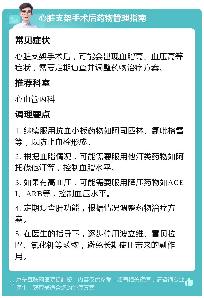 心脏支架手术后药物管理指南 常见症状 心脏支架手术后，可能会出现血脂高、血压高等症状，需要定期复查并调整药物治疗方案。 推荐科室 心血管内科 调理要点 1. 继续服用抗血小板药物如阿司匹林、氯吡格雷等，以防止血栓形成。 2. 根据血脂情况，可能需要服用他汀类药物如阿托伐他汀等，控制血脂水平。 3. 如果有高血压，可能需要服用降压药物如ACEI、ARB等，控制血压水平。 4. 定期复查肝功能，根据情况调整药物治疗方案。 5. 在医生的指导下，逐步停用波立维、雷贝拉唑、氯化钾等药物，避免长期使用带来的副作用。