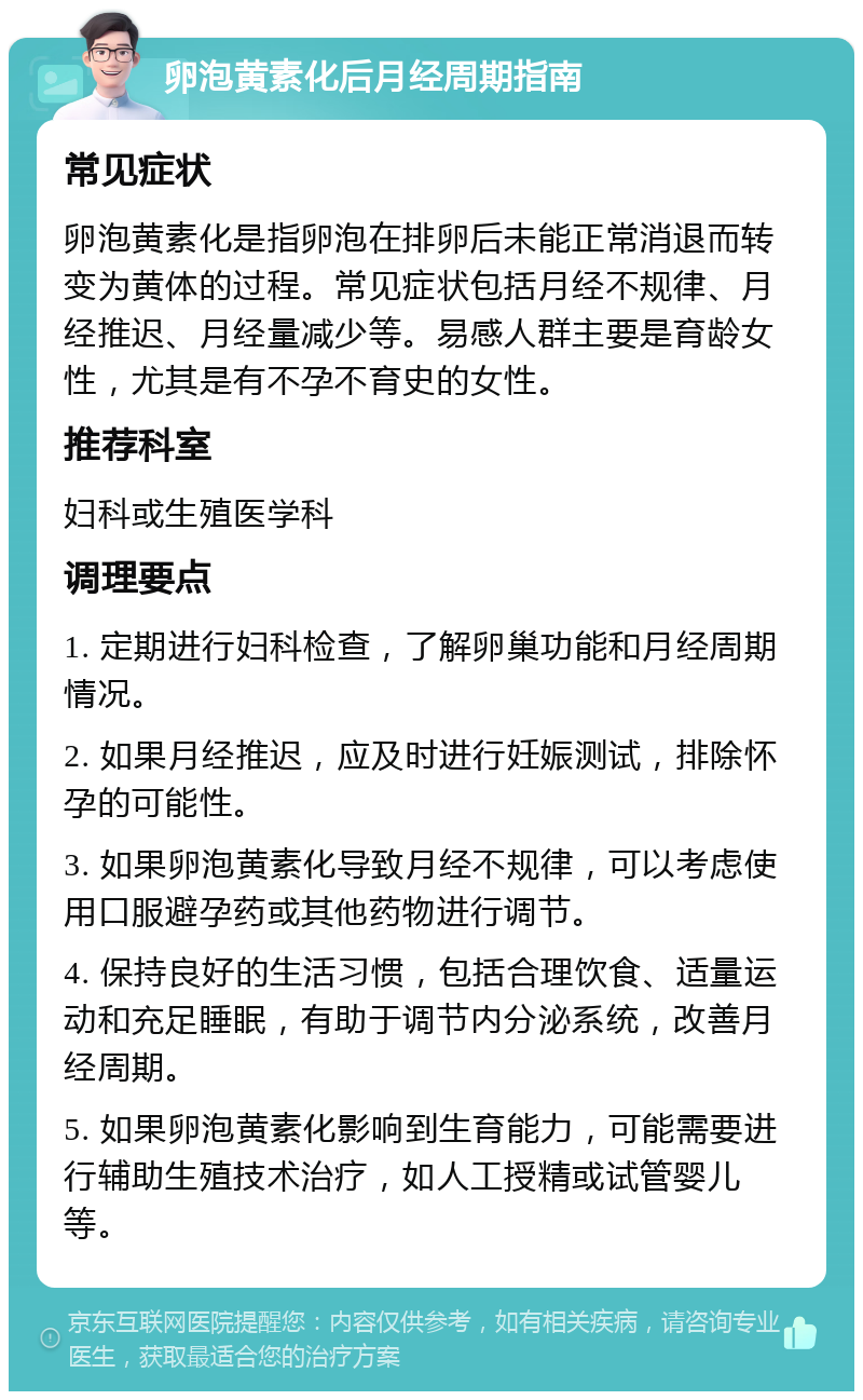 卵泡黄素化后月经周期指南 常见症状 卵泡黄素化是指卵泡在排卵后未能正常消退而转变为黄体的过程。常见症状包括月经不规律、月经推迟、月经量减少等。易感人群主要是育龄女性，尤其是有不孕不育史的女性。 推荐科室 妇科或生殖医学科 调理要点 1. 定期进行妇科检查，了解卵巢功能和月经周期情况。 2. 如果月经推迟，应及时进行妊娠测试，排除怀孕的可能性。 3. 如果卵泡黄素化导致月经不规律，可以考虑使用口服避孕药或其他药物进行调节。 4. 保持良好的生活习惯，包括合理饮食、适量运动和充足睡眠，有助于调节内分泌系统，改善月经周期。 5. 如果卵泡黄素化影响到生育能力，可能需要进行辅助生殖技术治疗，如人工授精或试管婴儿等。