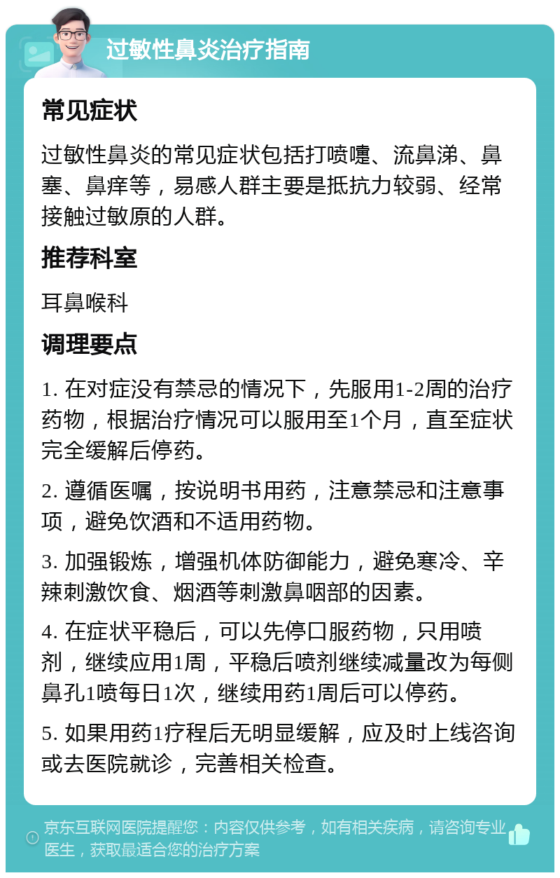 过敏性鼻炎治疗指南 常见症状 过敏性鼻炎的常见症状包括打喷嚏、流鼻涕、鼻塞、鼻痒等，易感人群主要是抵抗力较弱、经常接触过敏原的人群。 推荐科室 耳鼻喉科 调理要点 1. 在对症没有禁忌的情况下，先服用1-2周的治疗药物，根据治疗情况可以服用至1个月，直至症状完全缓解后停药。 2. 遵循医嘱，按说明书用药，注意禁忌和注意事项，避免饮酒和不适用药物。 3. 加强锻炼，增强机体防御能力，避免寒冷、辛辣刺激饮食、烟酒等刺激鼻咽部的因素。 4. 在症状平稳后，可以先停口服药物，只用喷剂，继续应用1周，平稳后喷剂继续减量改为每侧鼻孔1喷每日1次，继续用药1周后可以停药。 5. 如果用药1疗程后无明显缓解，应及时上线咨询或去医院就诊，完善相关检查。