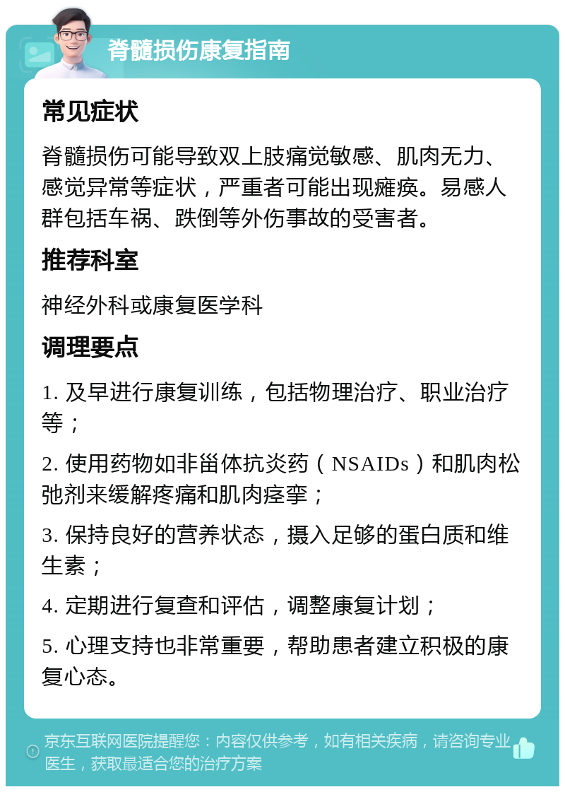 脊髓损伤康复指南 常见症状 脊髓损伤可能导致双上肢痛觉敏感、肌肉无力、感觉异常等症状，严重者可能出现瘫痪。易感人群包括车祸、跌倒等外伤事故的受害者。 推荐科室 神经外科或康复医学科 调理要点 1. 及早进行康复训练，包括物理治疗、职业治疗等； 2. 使用药物如非甾体抗炎药（NSAIDs）和肌肉松弛剂来缓解疼痛和肌肉痉挛； 3. 保持良好的营养状态，摄入足够的蛋白质和维生素； 4. 定期进行复查和评估，调整康复计划； 5. 心理支持也非常重要，帮助患者建立积极的康复心态。