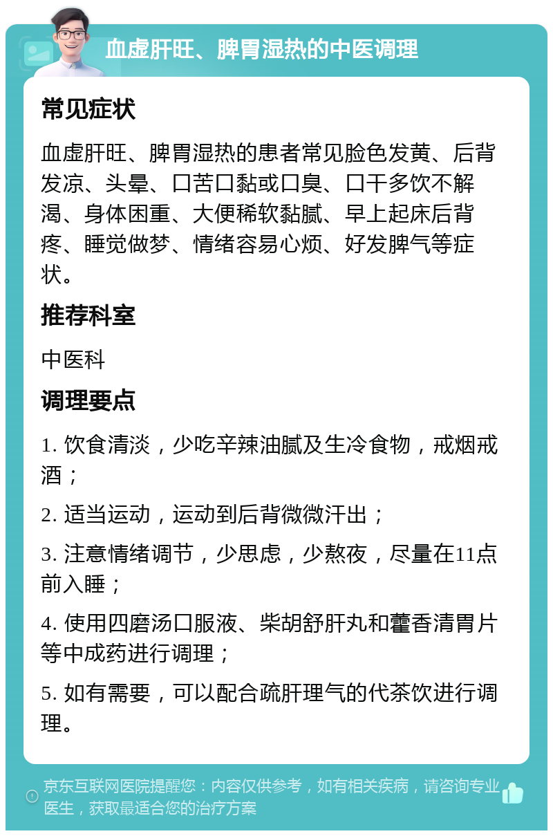 血虚肝旺、脾胃湿热的中医调理 常见症状 血虚肝旺、脾胃湿热的患者常见脸色发黄、后背发凉、头晕、口苦口黏或口臭、口干多饮不解渴、身体困重、大便稀软黏腻、早上起床后背疼、睡觉做梦、情绪容易心烦、好发脾气等症状。 推荐科室 中医科 调理要点 1. 饮食清淡，少吃辛辣油腻及生冷食物，戒烟戒酒； 2. 适当运动，运动到后背微微汗出； 3. 注意情绪调节，少思虑，少熬夜，尽量在11点前入睡； 4. 使用四磨汤口服液、柴胡舒肝丸和藿香清胃片等中成药进行调理； 5. 如有需要，可以配合疏肝理气的代茶饮进行调理。