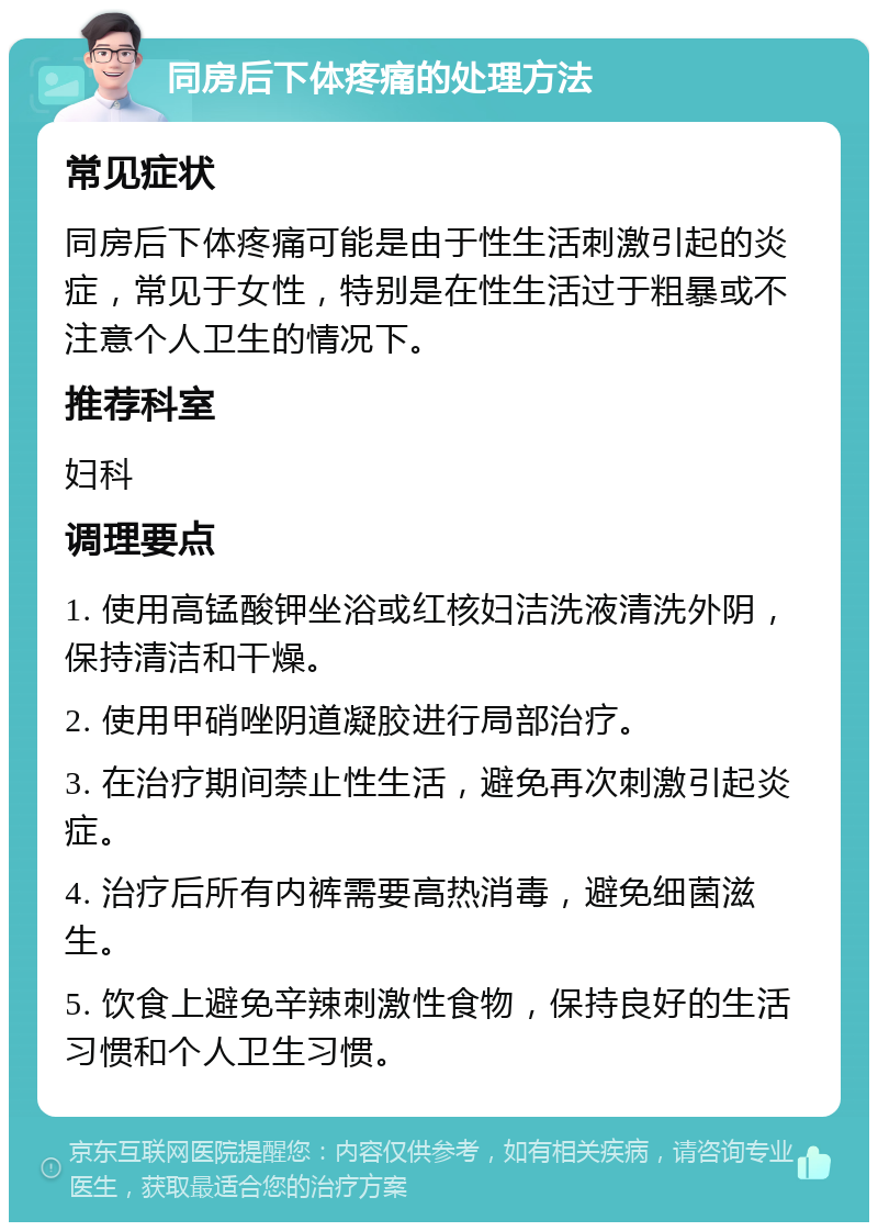 同房后下体疼痛的处理方法 常见症状 同房后下体疼痛可能是由于性生活刺激引起的炎症，常见于女性，特别是在性生活过于粗暴或不注意个人卫生的情况下。 推荐科室 妇科 调理要点 1. 使用高锰酸钾坐浴或红核妇洁洗液清洗外阴，保持清洁和干燥。 2. 使用甲硝唑阴道凝胶进行局部治疗。 3. 在治疗期间禁止性生活，避免再次刺激引起炎症。 4. 治疗后所有内裤需要高热消毒，避免细菌滋生。 5. 饮食上避免辛辣刺激性食物，保持良好的生活习惯和个人卫生习惯。