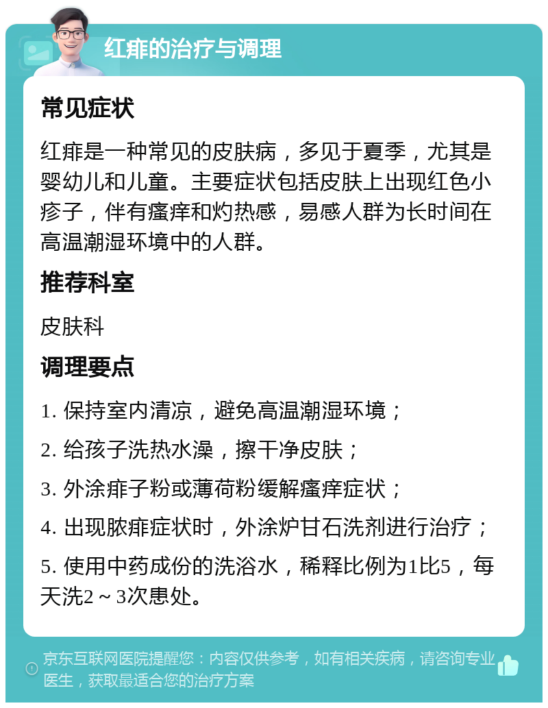 红痱的治疗与调理 常见症状 红痱是一种常见的皮肤病，多见于夏季，尤其是婴幼儿和儿童。主要症状包括皮肤上出现红色小疹子，伴有瘙痒和灼热感，易感人群为长时间在高温潮湿环境中的人群。 推荐科室 皮肤科 调理要点 1. 保持室内清凉，避免高温潮湿环境； 2. 给孩子洗热水澡，擦干净皮肤； 3. 外涂痱子粉或薄荷粉缓解瘙痒症状； 4. 出现脓痱症状时，外涂炉甘石洗剂进行治疗； 5. 使用中药成份的洗浴水，稀释比例为1比5，每天洗2～3次患处。