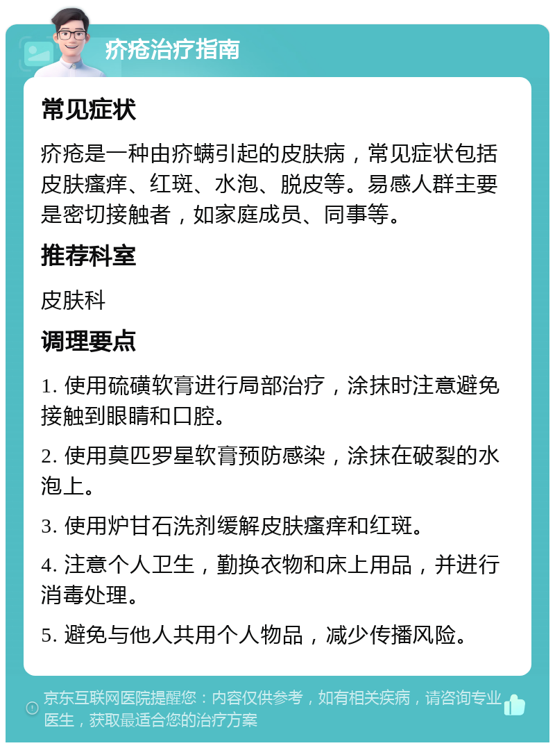 疥疮治疗指南 常见症状 疥疮是一种由疥螨引起的皮肤病，常见症状包括皮肤瘙痒、红斑、水泡、脱皮等。易感人群主要是密切接触者，如家庭成员、同事等。 推荐科室 皮肤科 调理要点 1. 使用硫磺软膏进行局部治疗，涂抹时注意避免接触到眼睛和口腔。 2. 使用莫匹罗星软膏预防感染，涂抹在破裂的水泡上。 3. 使用炉甘石洗剂缓解皮肤瘙痒和红斑。 4. 注意个人卫生，勤换衣物和床上用品，并进行消毒处理。 5. 避免与他人共用个人物品，减少传播风险。