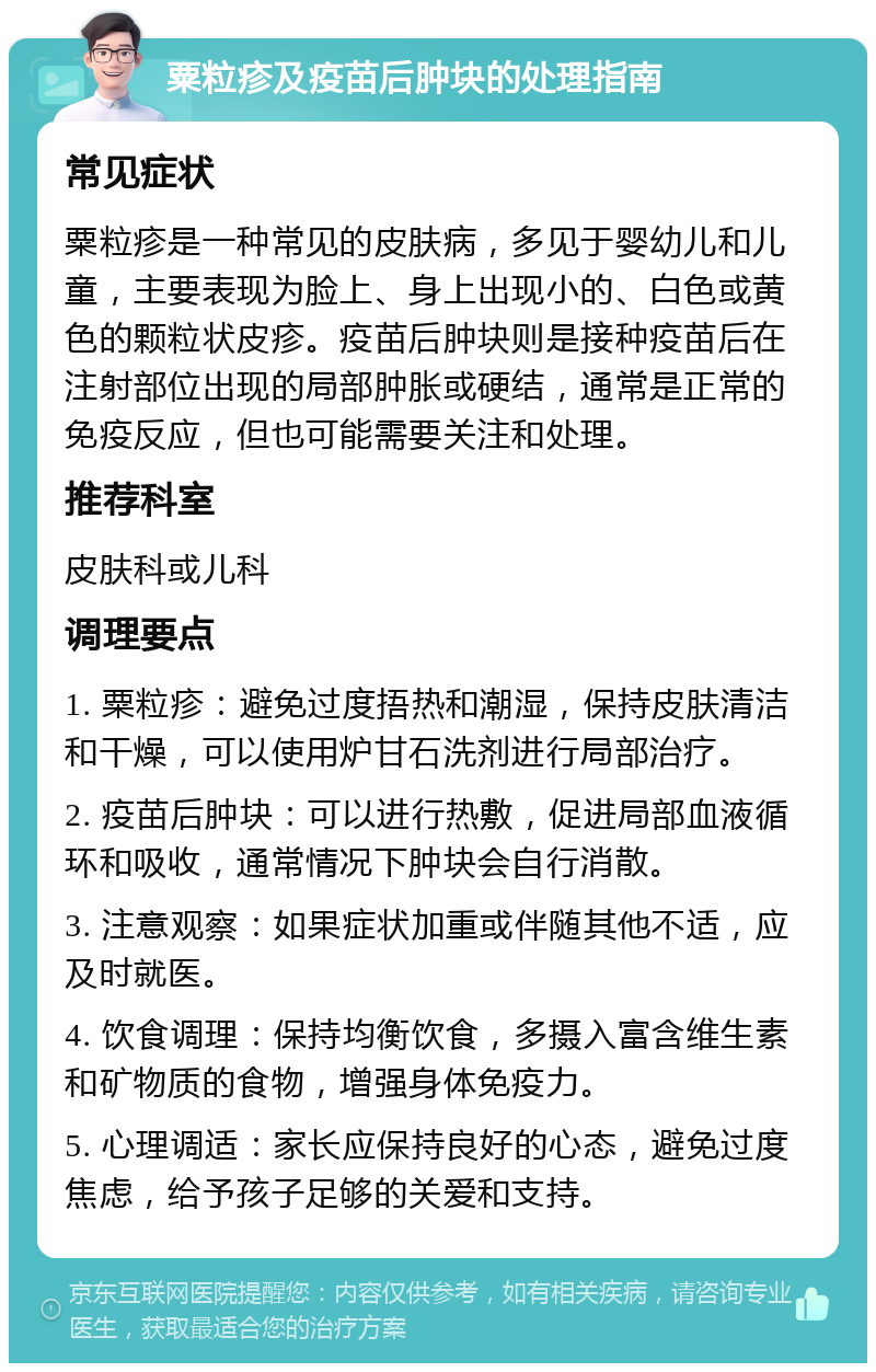 粟粒疹及疫苗后肿块的处理指南 常见症状 粟粒疹是一种常见的皮肤病，多见于婴幼儿和儿童，主要表现为脸上、身上出现小的、白色或黄色的颗粒状皮疹。疫苗后肿块则是接种疫苗后在注射部位出现的局部肿胀或硬结，通常是正常的免疫反应，但也可能需要关注和处理。 推荐科室 皮肤科或儿科 调理要点 1. 粟粒疹：避免过度捂热和潮湿，保持皮肤清洁和干燥，可以使用炉甘石洗剂进行局部治疗。 2. 疫苗后肿块：可以进行热敷，促进局部血液循环和吸收，通常情况下肿块会自行消散。 3. 注意观察：如果症状加重或伴随其他不适，应及时就医。 4. 饮食调理：保持均衡饮食，多摄入富含维生素和矿物质的食物，增强身体免疫力。 5. 心理调适：家长应保持良好的心态，避免过度焦虑，给予孩子足够的关爱和支持。