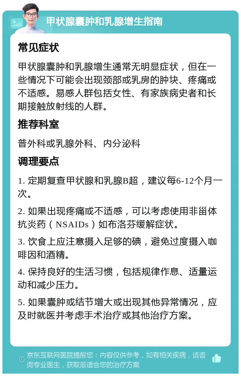 甲状腺囊肿和乳腺增生指南 常见症状 甲状腺囊肿和乳腺增生通常无明显症状，但在一些情况下可能会出现颈部或乳房的肿块、疼痛或不适感。易感人群包括女性、有家族病史者和长期接触放射线的人群。 推荐科室 普外科或乳腺外科、内分泌科 调理要点 1. 定期复查甲状腺和乳腺B超，建议每6-12个月一次。 2. 如果出现疼痛或不适感，可以考虑使用非甾体抗炎药（NSAIDs）如布洛芬缓解症状。 3. 饮食上应注意摄入足够的碘，避免过度摄入咖啡因和酒精。 4. 保持良好的生活习惯，包括规律作息、适量运动和减少压力。 5. 如果囊肿或结节增大或出现其他异常情况，应及时就医并考虑手术治疗或其他治疗方案。