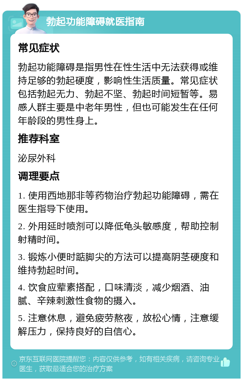 勃起功能障碍就医指南 常见症状 勃起功能障碍是指男性在性生活中无法获得或维持足够的勃起硬度，影响性生活质量。常见症状包括勃起无力、勃起不坚、勃起时间短暂等。易感人群主要是中老年男性，但也可能发生在任何年龄段的男性身上。 推荐科室 泌尿外科 调理要点 1. 使用西地那非等药物治疗勃起功能障碍，需在医生指导下使用。 2. 外用延时喷剂可以降低龟头敏感度，帮助控制射精时间。 3. 锻炼小便时踮脚尖的方法可以提高阴茎硬度和维持勃起时间。 4. 饮食应荤素搭配，口味清淡，减少烟酒、油腻、辛辣刺激性食物的摄入。 5. 注意休息，避免疲劳熬夜，放松心情，注意缓解压力，保持良好的自信心。