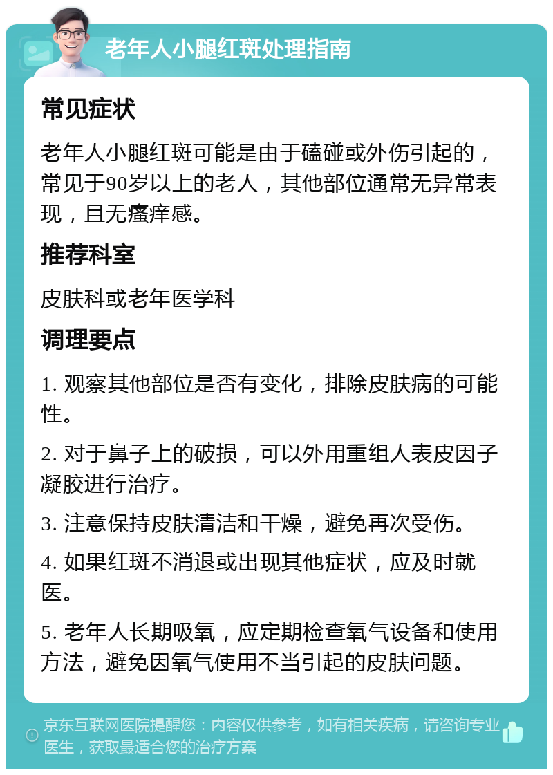 老年人小腿红斑处理指南 常见症状 老年人小腿红斑可能是由于磕碰或外伤引起的，常见于90岁以上的老人，其他部位通常无异常表现，且无瘙痒感。 推荐科室 皮肤科或老年医学科 调理要点 1. 观察其他部位是否有变化，排除皮肤病的可能性。 2. 对于鼻子上的破损，可以外用重组人表皮因子凝胶进行治疗。 3. 注意保持皮肤清洁和干燥，避免再次受伤。 4. 如果红斑不消退或出现其他症状，应及时就医。 5. 老年人长期吸氧，应定期检查氧气设备和使用方法，避免因氧气使用不当引起的皮肤问题。