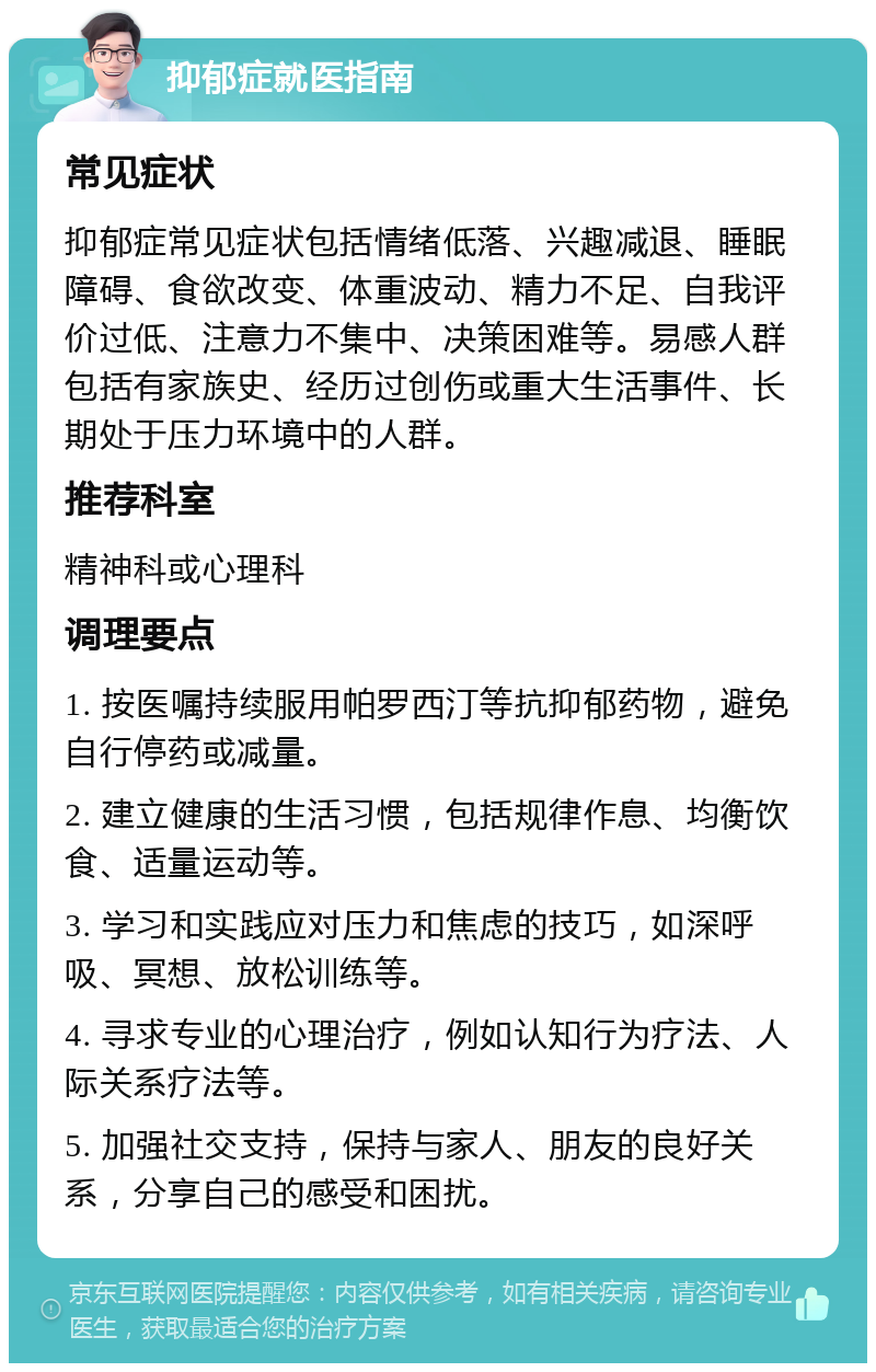 抑郁症就医指南 常见症状 抑郁症常见症状包括情绪低落、兴趣减退、睡眠障碍、食欲改变、体重波动、精力不足、自我评价过低、注意力不集中、决策困难等。易感人群包括有家族史、经历过创伤或重大生活事件、长期处于压力环境中的人群。 推荐科室 精神科或心理科 调理要点 1. 按医嘱持续服用帕罗西汀等抗抑郁药物，避免自行停药或减量。 2. 建立健康的生活习惯，包括规律作息、均衡饮食、适量运动等。 3. 学习和实践应对压力和焦虑的技巧，如深呼吸、冥想、放松训练等。 4. 寻求专业的心理治疗，例如认知行为疗法、人际关系疗法等。 5. 加强社交支持，保持与家人、朋友的良好关系，分享自己的感受和困扰。