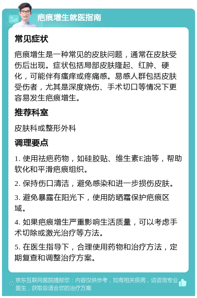 疤痕增生就医指南 常见症状 疤痕增生是一种常见的皮肤问题，通常在皮肤受伤后出现。症状包括局部皮肤隆起、红肿、硬化，可能伴有瘙痒或疼痛感。易感人群包括皮肤受伤者，尤其是深度烧伤、手术切口等情况下更容易发生疤痕增生。 推荐科室 皮肤科或整形外科 调理要点 1. 使用祛疤药物，如硅胶贴、维生素E油等，帮助软化和平滑疤痕组织。 2. 保持伤口清洁，避免感染和进一步损伤皮肤。 3. 避免暴露在阳光下，使用防晒霜保护疤痕区域。 4. 如果疤痕增生严重影响生活质量，可以考虑手术切除或激光治疗等方法。 5. 在医生指导下，合理使用药物和治疗方法，定期复查和调整治疗方案。