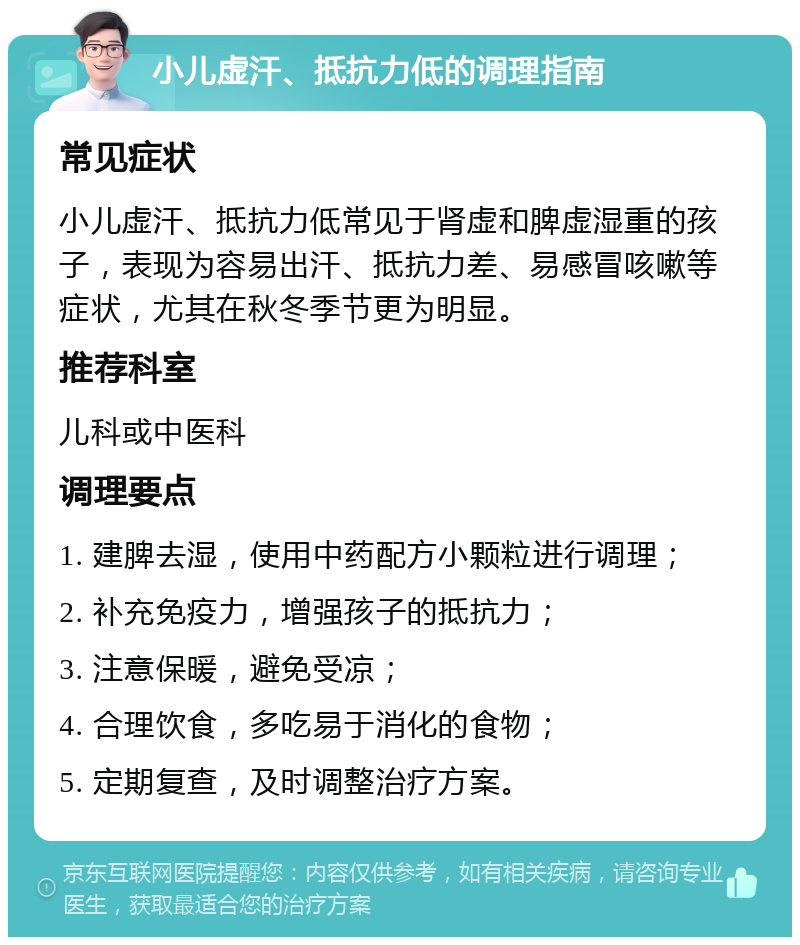 小儿虚汗、抵抗力低的调理指南 常见症状 小儿虚汗、抵抗力低常见于肾虚和脾虚湿重的孩子，表现为容易出汗、抵抗力差、易感冒咳嗽等症状，尤其在秋冬季节更为明显。 推荐科室 儿科或中医科 调理要点 1. 建脾去湿，使用中药配方小颗粒进行调理； 2. 补充免疫力，增强孩子的抵抗力； 3. 注意保暖，避免受凉； 4. 合理饮食，多吃易于消化的食物； 5. 定期复查，及时调整治疗方案。