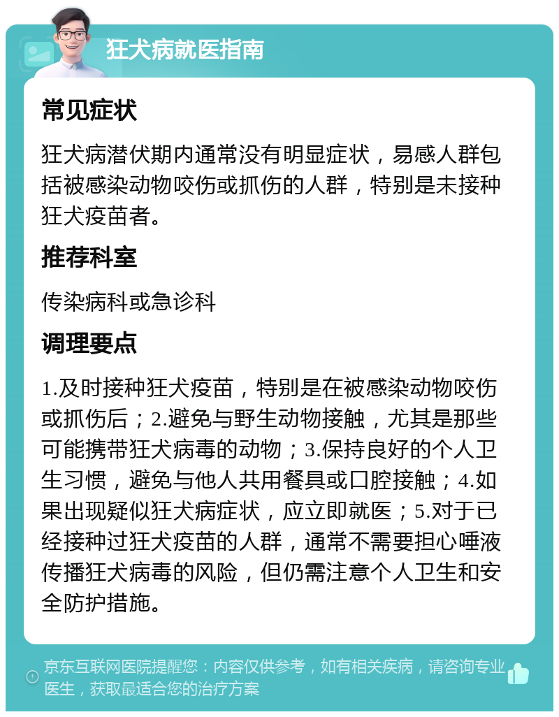 狂犬病就医指南 常见症状 狂犬病潜伏期内通常没有明显症状，易感人群包括被感染动物咬伤或抓伤的人群，特别是未接种狂犬疫苗者。 推荐科室 传染病科或急诊科 调理要点 1.及时接种狂犬疫苗，特别是在被感染动物咬伤或抓伤后；2.避免与野生动物接触，尤其是那些可能携带狂犬病毒的动物；3.保持良好的个人卫生习惯，避免与他人共用餐具或口腔接触；4.如果出现疑似狂犬病症状，应立即就医；5.对于已经接种过狂犬疫苗的人群，通常不需要担心唾液传播狂犬病毒的风险，但仍需注意个人卫生和安全防护措施。