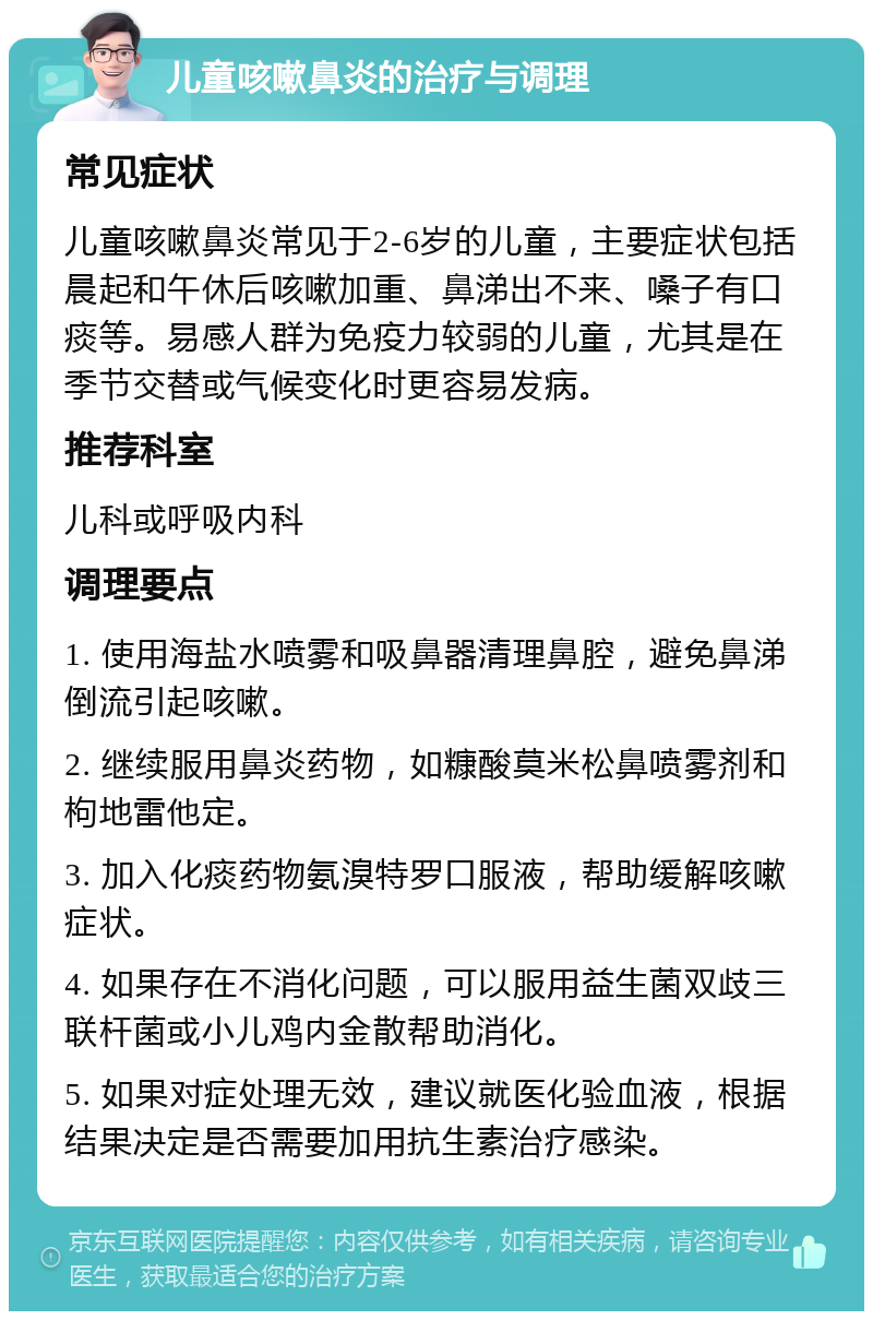 儿童咳嗽鼻炎的治疗与调理 常见症状 儿童咳嗽鼻炎常见于2-6岁的儿童，主要症状包括晨起和午休后咳嗽加重、鼻涕出不来、嗓子有口痰等。易感人群为免疫力较弱的儿童，尤其是在季节交替或气候变化时更容易发病。 推荐科室 儿科或呼吸内科 调理要点 1. 使用海盐水喷雾和吸鼻器清理鼻腔，避免鼻涕倒流引起咳嗽。 2. 继续服用鼻炎药物，如糠酸莫米松鼻喷雾剂和枸地雷他定。 3. 加入化痰药物氨溴特罗口服液，帮助缓解咳嗽症状。 4. 如果存在不消化问题，可以服用益生菌双歧三联杆菌或小儿鸡内金散帮助消化。 5. 如果对症处理无效，建议就医化验血液，根据结果决定是否需要加用抗生素治疗感染。