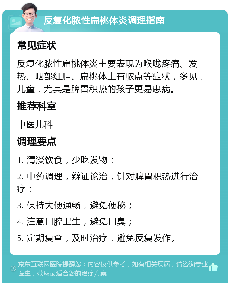 反复化脓性扁桃体炎调理指南 常见症状 反复化脓性扁桃体炎主要表现为喉咙疼痛、发热、咽部红肿、扁桃体上有脓点等症状，多见于儿童，尤其是脾胃积热的孩子更易患病。 推荐科室 中医儿科 调理要点 1. 清淡饮食，少吃发物； 2. 中药调理，辩证论治，针对脾胃积热进行治疗； 3. 保持大便通畅，避免便秘； 4. 注意口腔卫生，避免口臭； 5. 定期复查，及时治疗，避免反复发作。