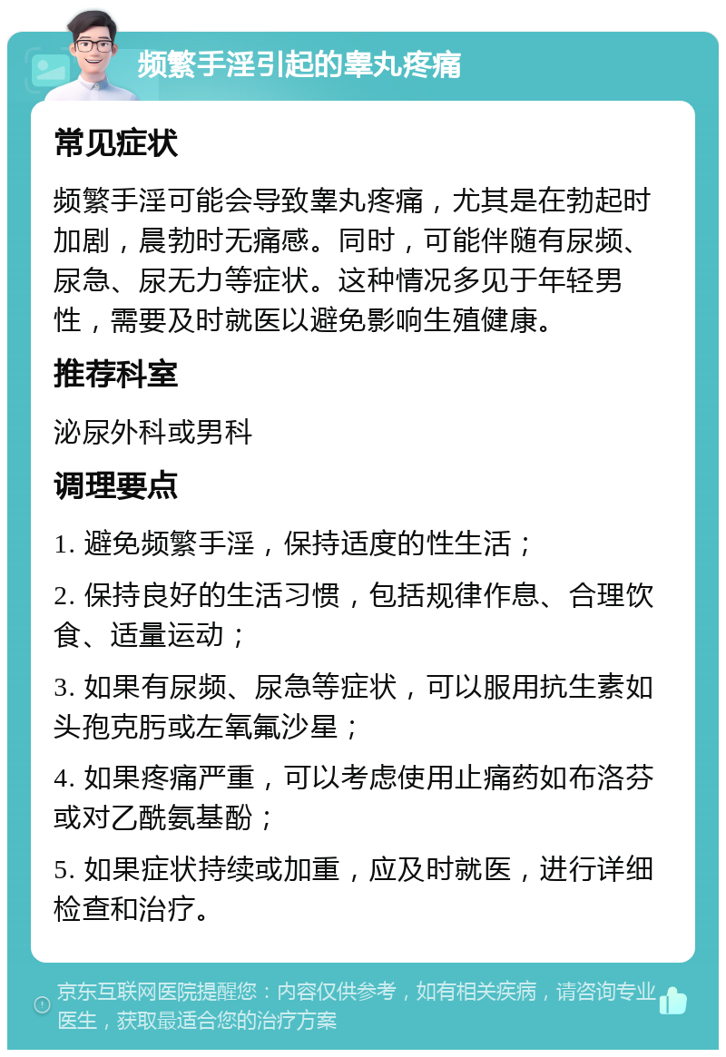 频繁手淫引起的睾丸疼痛 常见症状 频繁手淫可能会导致睾丸疼痛，尤其是在勃起时加剧，晨勃时无痛感。同时，可能伴随有尿频、尿急、尿无力等症状。这种情况多见于年轻男性，需要及时就医以避免影响生殖健康。 推荐科室 泌尿外科或男科 调理要点 1. 避免频繁手淫，保持适度的性生活； 2. 保持良好的生活习惯，包括规律作息、合理饮食、适量运动； 3. 如果有尿频、尿急等症状，可以服用抗生素如头孢克肟或左氧氟沙星； 4. 如果疼痛严重，可以考虑使用止痛药如布洛芬或对乙酰氨基酚； 5. 如果症状持续或加重，应及时就医，进行详细检查和治疗。