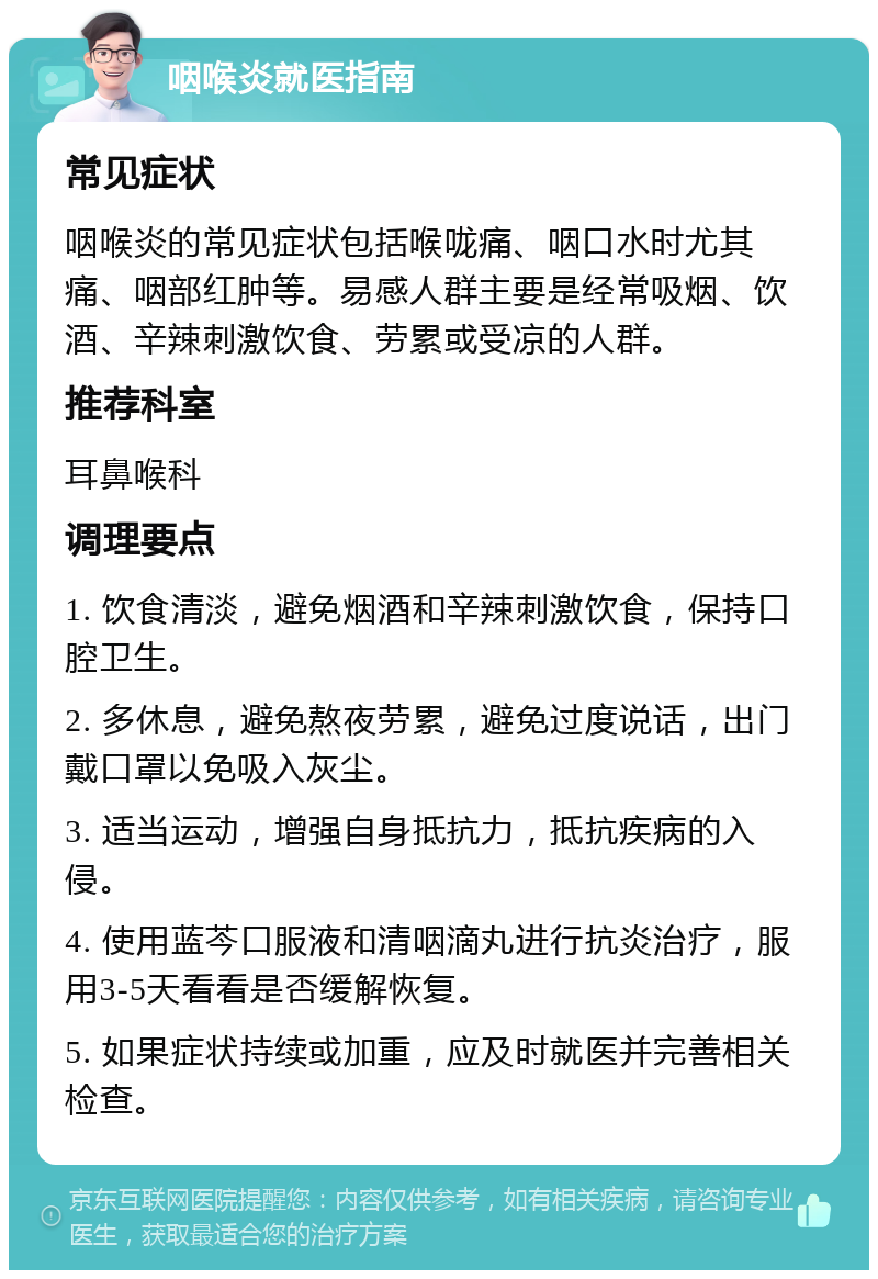 咽喉炎就医指南 常见症状 咽喉炎的常见症状包括喉咙痛、咽口水时尤其痛、咽部红肿等。易感人群主要是经常吸烟、饮酒、辛辣刺激饮食、劳累或受凉的人群。 推荐科室 耳鼻喉科 调理要点 1. 饮食清淡，避免烟酒和辛辣刺激饮食，保持口腔卫生。 2. 多休息，避免熬夜劳累，避免过度说话，出门戴口罩以免吸入灰尘。 3. 适当运动，增强自身抵抗力，抵抗疾病的入侵。 4. 使用蓝芩口服液和清咽滴丸进行抗炎治疗，服用3-5天看看是否缓解恢复。 5. 如果症状持续或加重，应及时就医并完善相关检查。