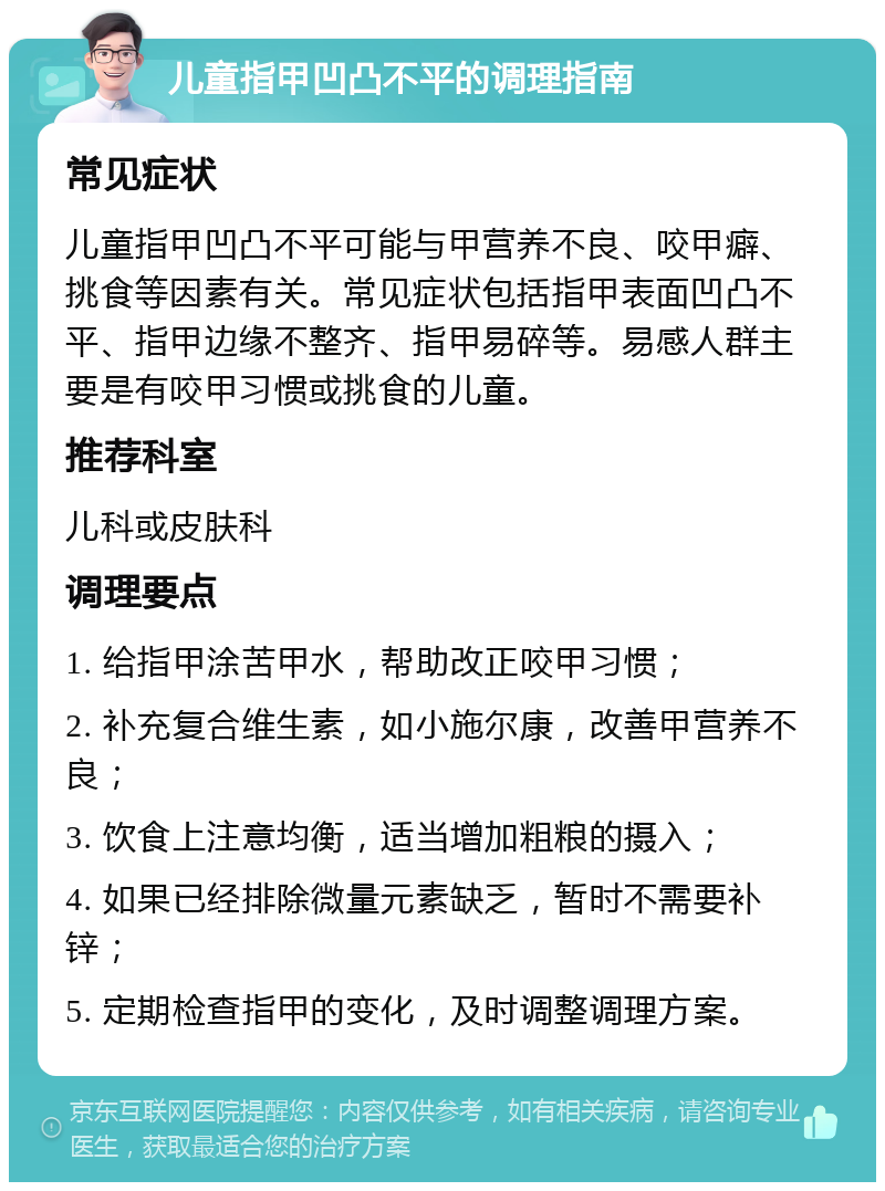 儿童指甲凹凸不平的调理指南 常见症状 儿童指甲凹凸不平可能与甲营养不良、咬甲癖、挑食等因素有关。常见症状包括指甲表面凹凸不平、指甲边缘不整齐、指甲易碎等。易感人群主要是有咬甲习惯或挑食的儿童。 推荐科室 儿科或皮肤科 调理要点 1. 给指甲涂苦甲水，帮助改正咬甲习惯； 2. 补充复合维生素，如小施尔康，改善甲营养不良； 3. 饮食上注意均衡，适当增加粗粮的摄入； 4. 如果已经排除微量元素缺乏，暂时不需要补锌； 5. 定期检查指甲的变化，及时调整调理方案。