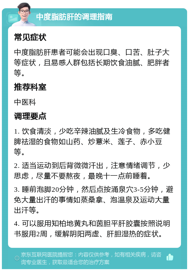 中度脂肪肝的调理指南 常见症状 中度脂肪肝患者可能会出现口臭、口苦、肚子大等症状，且易感人群包括长期饮食油腻、肥胖者等。 推荐科室 中医科 调理要点 1. 饮食清淡，少吃辛辣油腻及生冷食物，多吃健脾祛湿的食物如山药、炒薏米、莲子、赤小豆等。 2. 适当运动到后背微微汗出，注意情绪调节，少思虑，尽量不要熬夜，最晚十一点前睡着。 3. 睡前泡脚20分钟，然后点按涌泉穴3-5分钟，避免大量出汗的事情如蒸桑拿、泡温泉及运动大量出汗等。 4. 可以服用知柏地黄丸和茵胆平肝胶囊按照说明书服用2周，缓解阴阳两虚、肝胆湿热的症状。