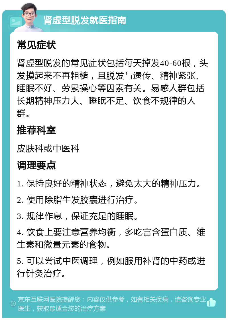 肾虚型脱发就医指南 常见症状 肾虚型脱发的常见症状包括每天掉发40-60根，头发摸起来不再粗糙，且脱发与遗传、精神紧张、睡眠不好、劳累操心等因素有关。易感人群包括长期精神压力大、睡眠不足、饮食不规律的人群。 推荐科室 皮肤科或中医科 调理要点 1. 保持良好的精神状态，避免太大的精神压力。 2. 使用除脂生发胶囊进行治疗。 3. 规律作息，保证充足的睡眠。 4. 饮食上要注意营养均衡，多吃富含蛋白质、维生素和微量元素的食物。 5. 可以尝试中医调理，例如服用补肾的中药或进行针灸治疗。