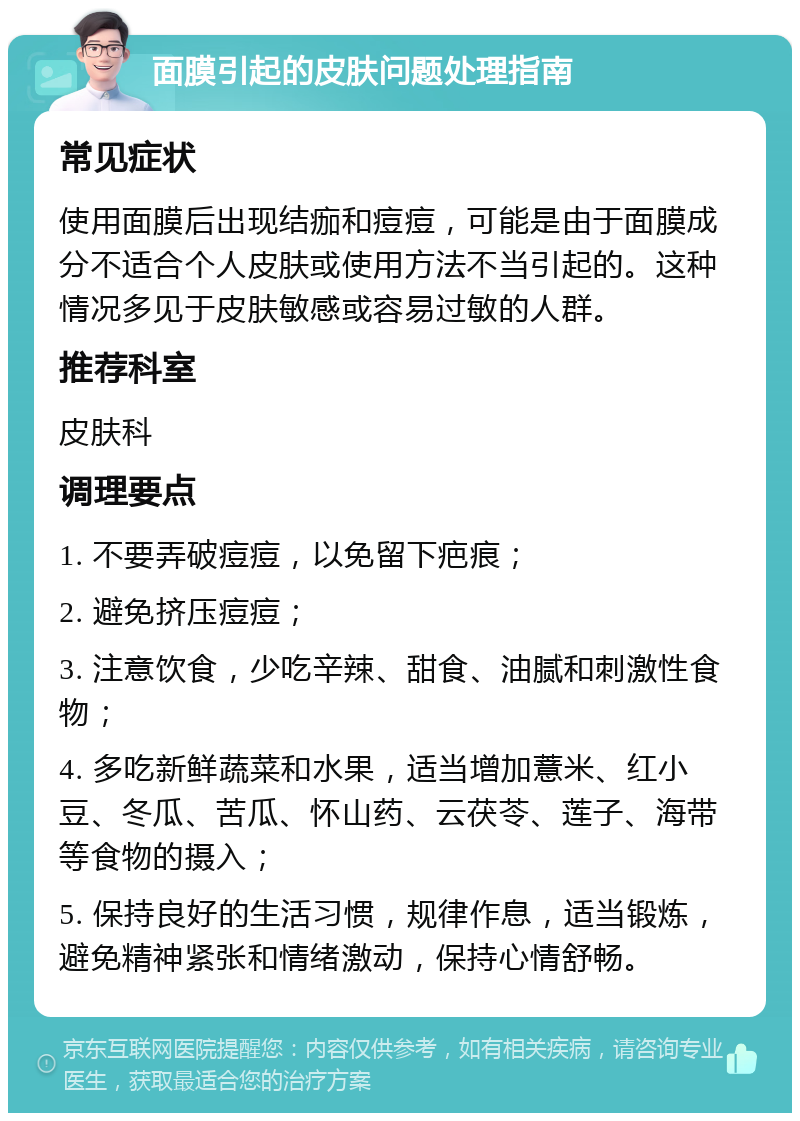 面膜引起的皮肤问题处理指南 常见症状 使用面膜后出现结痂和痘痘，可能是由于面膜成分不适合个人皮肤或使用方法不当引起的。这种情况多见于皮肤敏感或容易过敏的人群。 推荐科室 皮肤科 调理要点 1. 不要弄破痘痘，以免留下疤痕； 2. 避免挤压痘痘； 3. 注意饮食，少吃辛辣、甜食、油腻和刺激性食物； 4. 多吃新鲜蔬菜和水果，适当增加薏米、红小豆、冬瓜、苦瓜、怀山药、云茯苓、莲子、海带等食物的摄入； 5. 保持良好的生活习惯，规律作息，适当锻炼，避免精神紧张和情绪激动，保持心情舒畅。