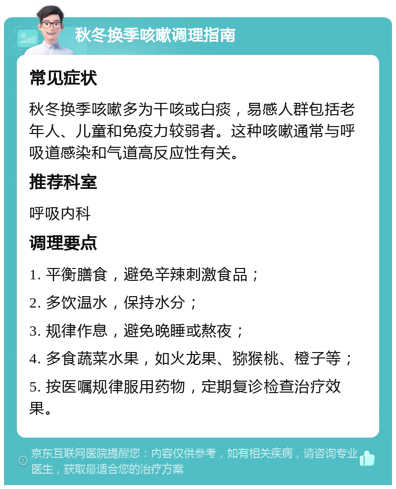 秋冬换季咳嗽调理指南 常见症状 秋冬换季咳嗽多为干咳或白痰，易感人群包括老年人、儿童和免疫力较弱者。这种咳嗽通常与呼吸道感染和气道高反应性有关。 推荐科室 呼吸内科 调理要点 1. 平衡膳食，避免辛辣刺激食品； 2. 多饮温水，保持水分； 3. 规律作息，避免晚睡或熬夜； 4. 多食蔬菜水果，如火龙果、猕猴桃、橙子等； 5. 按医嘱规律服用药物，定期复诊检查治疗效果。