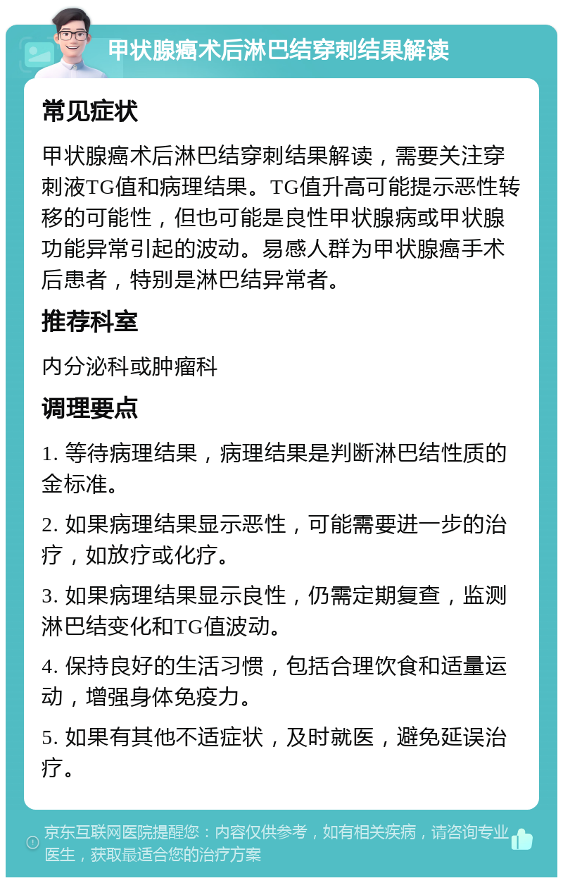 甲状腺癌术后淋巴结穿刺结果解读 常见症状 甲状腺癌术后淋巴结穿刺结果解读，需要关注穿刺液TG值和病理结果。TG值升高可能提示恶性转移的可能性，但也可能是良性甲状腺病或甲状腺功能异常引起的波动。易感人群为甲状腺癌手术后患者，特别是淋巴结异常者。 推荐科室 内分泌科或肿瘤科 调理要点 1. 等待病理结果，病理结果是判断淋巴结性质的金标准。 2. 如果病理结果显示恶性，可能需要进一步的治疗，如放疗或化疗。 3. 如果病理结果显示良性，仍需定期复查，监测淋巴结变化和TG值波动。 4. 保持良好的生活习惯，包括合理饮食和适量运动，增强身体免疫力。 5. 如果有其他不适症状，及时就医，避免延误治疗。