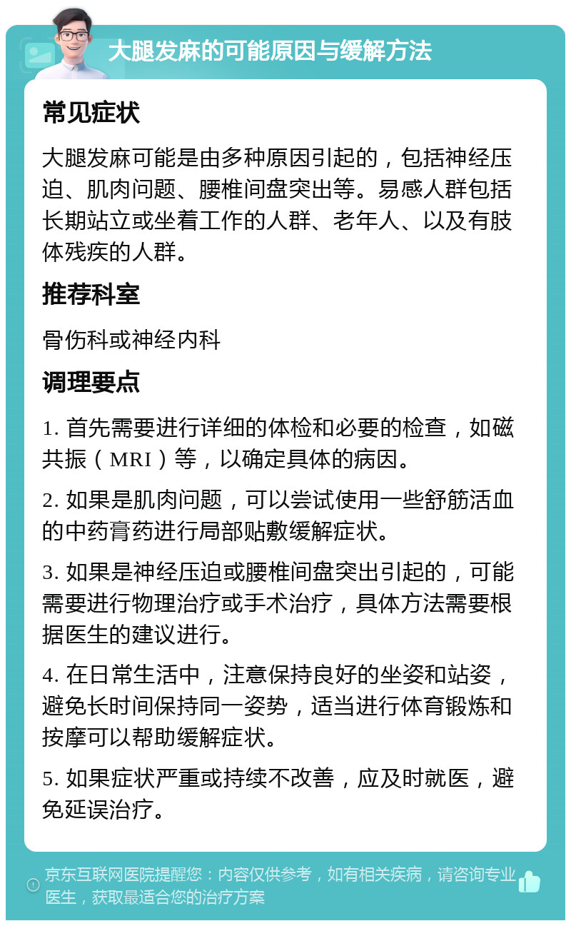 大腿发麻的可能原因与缓解方法 常见症状 大腿发麻可能是由多种原因引起的，包括神经压迫、肌肉问题、腰椎间盘突出等。易感人群包括长期站立或坐着工作的人群、老年人、以及有肢体残疾的人群。 推荐科室 骨伤科或神经内科 调理要点 1. 首先需要进行详细的体检和必要的检查，如磁共振（MRI）等，以确定具体的病因。 2. 如果是肌肉问题，可以尝试使用一些舒筋活血的中药膏药进行局部贴敷缓解症状。 3. 如果是神经压迫或腰椎间盘突出引起的，可能需要进行物理治疗或手术治疗，具体方法需要根据医生的建议进行。 4. 在日常生活中，注意保持良好的坐姿和站姿，避免长时间保持同一姿势，适当进行体育锻炼和按摩可以帮助缓解症状。 5. 如果症状严重或持续不改善，应及时就医，避免延误治疗。