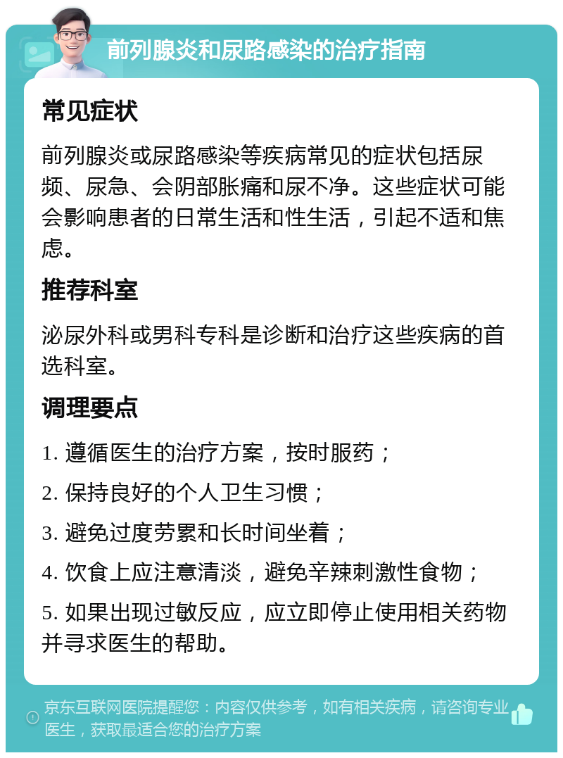 前列腺炎和尿路感染的治疗指南 常见症状 前列腺炎或尿路感染等疾病常见的症状包括尿频、尿急、会阴部胀痛和尿不净。这些症状可能会影响患者的日常生活和性生活，引起不适和焦虑。 推荐科室 泌尿外科或男科专科是诊断和治疗这些疾病的首选科室。 调理要点 1. 遵循医生的治疗方案，按时服药； 2. 保持良好的个人卫生习惯； 3. 避免过度劳累和长时间坐着； 4. 饮食上应注意清淡，避免辛辣刺激性食物； 5. 如果出现过敏反应，应立即停止使用相关药物并寻求医生的帮助。