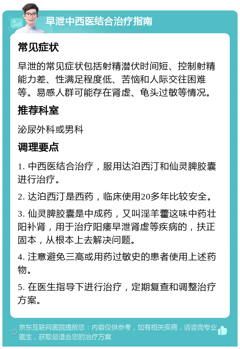 早泄中西医结合治疗指南 常见症状 早泄的常见症状包括射精潜伏时间短、控制射精能力差、性满足程度低、苦恼和人际交往困难等。易感人群可能存在肾虚、龟头过敏等情况。 推荐科室 泌尿外科或男科 调理要点 1. 中西医结合治疗，服用达泊西汀和仙灵脾胶囊进行治疗。 2. 达泊西汀是西药，临床使用20多年比较安全。 3. 仙灵脾胶囊是中成药，又叫淫羊藿这味中药壮阳补肾，用于治疗阳痿早泄肾虚等疾病的，扶正固本，从根本上去解决问题。 4. 注意避免三高或用药过敏史的患者使用上述药物。 5. 在医生指导下进行治疗，定期复查和调整治疗方案。